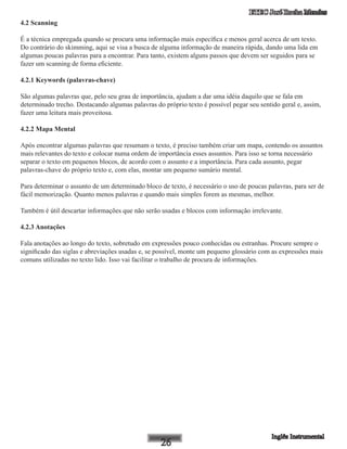 ETEC José Rocha Mendes
4.2 Scanning
É a técnica empregada quando se procura uma informação mais específica e menos geral acerca de um texto.
Do contrário do skimming, aqui se visa a busca de alguma informação de maneira rápida, dando uma lida em
algumas poucas palavras para a encontrar. Para tanto, existem alguns passos que devem ser seguidos para se
fazer um scanning de forma eficiente.
4.2.1 Keywords (palavras-chave)
São algumas palavras que, pelo seu grau de importância, ajudam a dar uma idéia daquilo que se fala em
determinado trecho. Destacando algumas palavras do próprio texto é possível pegar seu sentido geral e, assim,
fazer uma leitura mais proveitosa.
4.2.2 Mapa Mental
Após encontrar algumas palavras que resumam o texto, é preciso também criar um mapa, contendo os assuntos
mais relevantes do texto e colocar numa ordem de importância esses assuntos. Para isso se torna necessário
separar o texto em pequenos blocos, de acordo com o assunto e a importância. Para cada assunto, pegar
palavras-chave do próprio texto e, com elas, montar um pequeno sumário mental.
Para determinar o assunto de um determinado bloco de texto, é necessário o uso de poucas palavras, para ser de
fácil memorização. Quanto menos palavras e quando mais simples forem as mesmas, melhor.
Também é útil descartar informações que não serão usadas e blocos com informação irrelevante.
4.2.3 Anotações
Fala anotações ao longo do texto, sobretudo em expressões pouco conhecidas ou estranhas. Procure sempre o
significado das siglas e abreviações usadas e, se possível, monte um pequeno glossário com as expressões mais
comuns utilizadas no texto lido. Isso vai facilitar o trabalho de procura de informações.
 