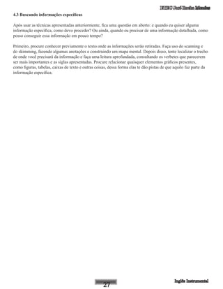 ETEC José Rocha Mendes
4.3 Buscando informações específicas
Após usar as técnicas apresentadas anteriormente, fica uma questão em aberto: e quando eu quiser alguma
informação específica, como devo proceder? Ou ainda, quando eu precisar de uma informação detalhada, como
posso conseguir essa informação em pouco tempo?
Primeiro, procure conhecer previamente o texto onde as informações serão retiradas. Faça uso do scanning e
do skimming, fazendo algumas anotações e construindo um mapa mental. Depois disso, tente localizar o trecho
de onde você precisará da informação e faça uma leitura aprofundada, consultando os verbetes que parecerem
ser mais importantes e as siglas apresentadas. Procure relacionar quaisquer elementos gráficos presentes,
como figuras, tabelas, caixas de texto e outras coisas, dessa forma elas te dão pistas de que aquilo faz parte da
informação específica.
 