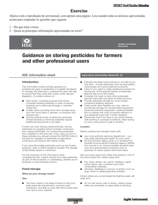 ETEC José Rocha Mendes
Exercise
Abaixo está a reprodução de um manual, com apenas uma página. Leia usando todas as técnicas apresentadas
acima para responder às questões que seguem:
1 – Do que trata o texto
2 – Quais as principais informações apresentadas no texto?
1
Health and Safety
Executive
Health and Safety
Executive
Introduction
This information sheet provides guidance to
professional users of pesticides on suitable standards
for storage. By following it, professional users will help
to ensure that they meet their duties under relevant
legislation. It contains advice on:
■ fixed stores, including purpose-built stores,
converted existing buildings or parts of existing
buildings and small-scale storage in cabinets,
chests etc;
■ mobile stores providing short-term storage away
from the home base in vehicles, on bowsers and
sprayers etc;
■ storing small amounts of particular pesticides
whose hazardous chemical properties require
additional precautions to be taken.
It does not cover storing methyl bromide, storing
pesticides by suppliers (which includes contractors
who supply pesticides), nor transporting pesticides
from suppliers to the end user. If you carry out any of
these activities you should consult the DEFRA Code of
Practice for suppliers of pesticides to agriculture,
horticulture and forestry (the Yellow Code).
If you store flammable pesticides such as anti-fouling
products, refer to HSE’s guidance booklet The storage
of flammable liquids in containers.
For the purposes of this information sheet
‘professional user’ means anyone who uses pesticides
as part of their business or undertaking, whether as an
employer or self-employed person.
Fixed storage
What are your storage needs?
Size
■ The store needs to be large enough to hold your
peak pesticide requirements, any part-used
containers, and able to cope with stock being held
over due to poor weather.
■ Estimate the likely total of stocks to be held at any
one time – include pesticides such as slug pellets,
rodenticides and wood treatment products.
■ Check if you need to make additional provision for
storing any of the special classes of pesticides
listed at the end of this sheet.
■ Consider the need to store other potentially
harmful chemicals and allow for likely amounts.
■ Provide adequate storage for rinsed empty
containers awaiting disposal.
■ Check what other facilities you may need to
provide (eg storage for contaminated equipment,
personal protective equipment, washing facilities
etc) by reading the code of practice relevant to
your pesticide work (see ‘Further reading’).
■ Remember that if the store is too small it leaves
staff working in cramped conditions, often having
to move one product to get to another.
Location
Before creating new storage check with:
■ your local authority planning department – you
may need planning permission for your store;
■ the Environment Agency (EA) or in Scotland the
Scottish Environmental Protection Agency (SEPA).
You may be in an ‘environmentally sensitive area’
such as a groundwater protection zone or
upstream of water supply catchment areas.
Site your store away from areas that present a risk of
fire and at least four metres away from:
■ hay, straw, diesel, oils, paints, fertilisers, paper,
wood stacks, gas containers and other
combustible materials;
■ domestic dwellings or sources of ignition such as
grain driers or welding/grinding activities.
Check where any contaminated fire-fighting water will
drain and:
■ do not site stores near to drains, watercourses,
wells and boreholes or areas liable to flooding.
Agriculture Information Sheet No 16
Guidance on storing pesticides for farmers
and other professional users
HSE information sheet
 