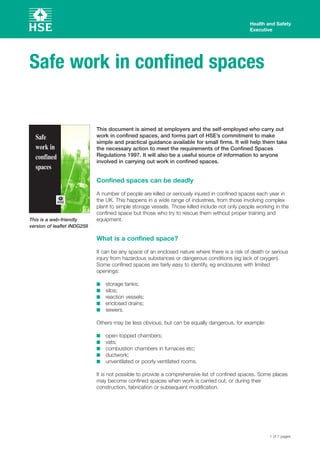 This document is aimed at employers and the self-employed who carry out
work in confined spaces, and forms part of HSE’s commitment to make
simple and practical guidance available for small firms. It will help them take
the necessary action to meet the requirements of the Confined Spaces
Regulations 1997. It will also be a useful source of information to anyone
involved in carrying out work in confined spaces.
Confined spaces can be deadly
A number of people are killed or seriously injured in confined spaces each year in
the UK. This happens in a wide range of industries, from those involving complex
plant to simple storage vessels. Those killed include not only people working in the
confined space but those who try to rescue them without proper training and
equipment.
What is a confined space?
It can be any space of an enclosed nature where there is a risk of death or serious
injury from hazardous substances or dangerous conditions (eg lack of oxygen).
Some confined spaces are fairly easy to identify, eg enclosures with limited
openings:
s storage tanks;
s silos;
s reaction vessels;
s enclosed drains;
s sewers.
Others may be less obvious, but can be equally dangerous, for example:
s open-topped chambers;
s vats;
s combustion chambers in furnaces etc;
s ductwork;
s unventilated or poorly ventilated rooms.
It is not possible to provide a comprehensive list of confined spaces. Some places
may become confined spaces when work is carried out, or during their
construction, fabrication or subsequent modification.
Health and Safety
Executive
Safe work in confined spaces
Safe
work in
confined
spaces
1 of 7 pages
This is a web-friendly
version of leaflet INDG258
 