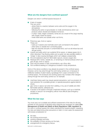 What are the dangers from confined spaces?
Dangers can arise in confined spaces because of:
s A lack of oxygen.
This can occur:
- where there is a reaction between some soils and the oxygen in the
atmosphere;
- following the action of groundwater on chalk and limestone which can
produce carbon dioxide and displace normal air;
- in ships’ holds, freight containers, lorries etc as a result of the cargo reacting
with oxygen inside the space;
- inside steel tanks and vessels when rust forms.
s Poisonous gas, fume or vapour.
These can:
- build-up in sewers and manholes and in pits connected to the system;
- enter tanks or vessels from connecting pipes;
- leak into trenches and pits in contaminated land, such as old refuse tips and
old gas works.
s Liquids and solids which can suddenly fill the space, or release gases into it,
when disturbed. Free flowing solids such as grain can also partially solidify or
‘bridge’ in silos causing blockages which can collapse unexpectedly.
s Fire and explosions (eg from flammable vapours, excess oxygen etc).
s Residues left in tanks, vessels etc, or remaining on internal surfaces which can
give off gas, fume or vapour.
s Dust may be present in high concentrations, eg in flour silos.
s Hot conditions leading to a dangerous increase in body temperature.
Some of the above conditions may already be present in the confined space.
However, some may arise through the work being carried out, or because of
ineffective isolation of plant nearby, eg leakage from a pipe connected to the
confined space. The enclosure and working space may increase other dangers
arising through the work being carried out, for example:
s machinery being used may require special precautions, such as provision of
dust extraction for a portable grinder, or special precautions against electric
shock;
s gas, fume or vapour can arise from welding, or by use of volatile and often
flammable solvents, adhesives etc;
s if access to the space is through a restricted entrance, such as a manhole,
escape or rescue in an emergency will be more difficult (see Emergency
procedures).
What the law says
You must carry out a suitable and sufficient assessment of the risks for all work
activities for the purpose of deciding what measures are necessary for safety (The
Management of Health and Safety at Work Regulations 1999, regulation 3).
For work in confined spaces this means identifying the hazards present, assessing
the risks and determining what precautions to take. In most cases the assessment
will include consideration of:
s the task;
s the working environment;
s working materials and tools;
s the suitability of those carrying out the task;
s arrangements for emergency rescue.
2 of 7 pagesSafe work in confined spaces
Health and Safety
Executive
 