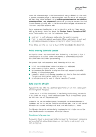 HSE’s free leaflet Five steps to risk assessment will help you further. You may need
to appoint competent people to help manage the risks and ensure that employees
are adequately trained and instructed (The Management of Health and Safety at
Work Regulations 1999, regulation 7). Of course, you may be the best person to
do this, however, you may need to train someone else or engage the services of a
competent person for additional help.
If your assessment identifies risks of serious injury from work in confined spaces,
such as the dangers highlighted above, the Confined Spaces Regulations 1997
apply. These regulations contain the following key duties:
s avoid entry to confined spaces, eg by doing the work from outside;
s if entry to a confined space is unavoidable, follow a safe system of work; and
s put in place adequate emergency arrangements before the work starts.
These duties, and what you need to do, are further described in this document.
Avoid entering confined spaces
You need to check if the work can be done another way so that entry or work in
confined spaces is avoided. Better work-planning or a different approach can
reduce the need for confined space working.
Ask yourself if the intended work is really necessary, or could you:
s modify the confined space itself so that entry is not necessary;
s have the work done from outside, for example:
s blockages can be cleared in silos by use of remotely operated rotating flail
devices, vibrators or air purgers;
s inspection, sampling and cleaning operations can often be done from outside
the space using appropriate equipment and tools;
s remote cameras can be used for internal inspection of vessels.
Safe systems of work
If you cannot avoid entry into a confined space make sure you have a safe system
for working inside the space.
Use the results of your risk assessment to help identify the necessary precautions
to reduce the risk of injury. These will depend on the nature of the confined space,
the associated risk and the work involved.
Make sure that the safe system of work, including the precautions identified, is
developed and put into practice. Everyone involved will need to be properly trained
and instructed to make sure they know what to do and how to do it safely.
The following checklist is not intended to be exhaustive but includes many of the
essential elements to help prepare a safe system of work.
Appointment of a supervisor
Supervisors should be given responsibility to ensure that the necessary precautions
are taken, to check safety at each stage and may need to remain present while
work is underway.
3 of 7 pagesSafe work in confined spaces
Health and Safety
Executive
 