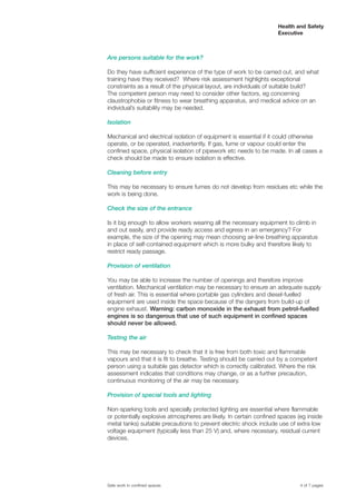 Are persons suitable for the work?
Do they have sufficient experience of the type of work to be carried out, and what
training have they received? Where risk assessment highlights exceptional
constraints as a result of the physical layout, are individuals of suitable build?
The competent person may need to consider other factors, eg concerning
claustrophobia or fitness to wear breathing apparatus, and medical advice on an
individual’s suitability may be needed.
Isolation
Mechanical and electrical isolation of equipment is essential if it could otherwise
operate, or be operated, inadvertently. If gas, fume or vapour could enter the
confined space, physical isolation of pipework etc needs to be made. In all cases a
check should be made to ensure isolation is effective.
Cleaning before entry
This may be necessary to ensure fumes do not develop from residues etc while the
work is being done.
Check the size of the entrance
Is it big enough to allow workers wearing all the necessary equipment to climb in
and out easily, and provide ready access and egress in an emergency? For
example, the size of the opening may mean choosing air-line breathing apparatus
in place of self-contained equipment which is more bulky and therefore likely to
restrict ready passage.
Provision of ventilation
You may be able to increase the number of openings and therefore improve
ventilation. Mechanical ventilation may be necessary to ensure an adequate supply
of fresh air. This is essential where portable gas cylinders and diesel-fuelled
equipment are used inside the space because of the dangers from build-up of
engine exhaust. Warning: carbon monoxide in the exhaust from petrol-fuelled
engines is so dangerous that use of such equipment in confined spaces
should never be allowed.
Testing the air
This may be necessary to check that it is free from both toxic and flammable
vapours and that it is fit to breathe. Testing should be carried out by a competent
person using a suitable gas detector which is correctly calibrated. Where the risk
assessment indicates that conditions may change, or as a further precaution,
continuous monitoring of the air may be necessary.
Provision of special tools and lighting
Non-sparking tools and specially protected lighting are essential where flammable
or potentially explosive atmospheres are likely. In certain confined spaces (eg inside
metal tanks) suitable precautions to prevent electric shock include use of extra low
voltage equipment (typically less than 25 V) and, where necessary, residual current
devices.
4 of 7 pagesSafe work in confined spaces
Health and Safety
Executive
 