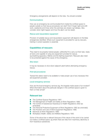 Emergency arrangements will depend on the risks. You should consider:
Communications
How can an emergency be communicated from inside the confined space to
people outside so that rescue procedures can start? Don’t forget night and shift
work, weekends and times when the premises are closed, eg holidays. Also,
consider what might happen and how the alarm can be raised.
Rescue and resuscitation equipment
Provision of suitable rescue and resuscitation equipment will depend on the likely
emergencies identified. Where such equipment is provided for use by rescuers,
training in correct operation is essential.
Capabilities of rescuers
They need to be properly trained people, sufficiently fit to carry out their task, ready
at hand, and capable of using any equipment provided for rescue,
eg breathing apparatus, lifelines and fire-fighting equipment. Rescuers also need
to be protected against the cause of the emergency.
Shut down
It may be necessary to shut down adjacent plant before attempting emergency
rescue.
First-aid procedures
Trained first aiders need to be available to make proper use of any necessary first-
aid equipment provided.
Local emergency services
How are the local emergency services (eg, fire brigade) made aware of an incident?
What information about the particular dangers in the confined space is given to
them on their arrival?
Relevant law
s The Confined Spaces Regulations 1997;
s The Management of Health and Safety at Work Regulations 1999;
s The Control of Substances Hazardous to Health Regulations 2002 (as
amended);
s The Personal Protective Equipment at Work Regulations 1992 (as amended);
s The Provision and Use of Work Equipment Regulations 1998;
s Electricity at Work Regulations 1989;
s Workplace (Health, Safety and Welfare) Regulations 1992.
Some of the above law is relevant because of the nature of the work to be carried
out inside a confined space, eg where there are risks from machinery, electricity or
from hazardous substances.
6 of 7 pagesSafe work in confined spaces
Health and Safety
Executive
 