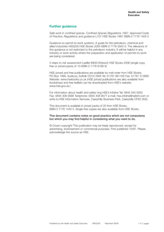 Further guidance
Safe work in confined spaces. Confined Spaces Regulations 1997. Approved Code
of Practice, Regulations and guidance L101 HSE Books 1997 ISBN 0 7176 1405 0
Guidance on permit-to-work systems: A guide for the petroleum, chemical and
allied industries HSG250 HSE Books 2005 ISBN 0 7176 2943 0. The relevance of
this guidance is not restricted to the petroleum industry. It will be helpful in any
industry or work activity where the preparation and application of permits-to-work
are being considered.
5 steps to risk assessment Leaflet INDG163(rev2) HSE Books 2006 (single copy
free or priced packs of 10 ISBN 0 7176 6189 X)
HSE priced and free publications are available by mail order from HSE Books,
PO Box 1999, Sudbury, Suffolk CO10 2WA Tel: 01787 881165 Fax: 01787 313995
Website: www.hsebooks.co.uk (HSE priced publications are also available from
bookshops and free leaflets can be downloaded from HSE’s website:
www.hse.gov.uk.)
For information about health and safety ring HSE’s Infoline Tel: 0845 345 0055
Fax: 0845 408 9566 Textphone: 0845 408 9577 e-mail: hse.infoline@natbrit.com or
write to HSE Information Services, Caerphilly Business Park, Caerphilly CF83 3GG.
This document is available in priced packs of 20 from HSE Books,
ISBN 0 7176 1442 5. Single free copies are also available from HSE Books.
This document contains notes on good practice which are not compulsory
but which you may find helpful in considering what you need to do.
© Crown copyright This publication may be freely reproduced, except for
advertising, endorsement or commercial purposes. First published 10/97. Please
acknowledge the source as HSE.
Published by the Health and Safety Executive INDG258 Reprinted 09/06
Health and Safety
Executive
7 of 7 pages
 