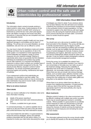 Introduction
This information sheet is aimed at people working in
rodent control in urban areas. It gives guidance on the
precautions you need to consider when carrying out
treatments to control the two main urban pest species,
brown rats (Rattus norvegicus) and house mice (Mus
domesticus). It assumes that you are competent and have
been adequately trained.
Rodents pose a threat to people’s health and may cause
significant damage to commodities and the fabric of
buildings. The primary aim is to avoid infestation, as once
established, rats and mice can be difficult to control.
You may have to deal with infestations inside and outside
buildings and there may be populations of rats in the
sewer system. It is important to review approaches to
control holistically and integrate a range of control
measures into your treatment strategy. Relying on
rodenticides alone does not guarantee that the infestation
will always be eradicated and numbers may quickly
recover after treatment. It is important that following
measures to reduce rodent numbers you consider ways of
improving environmental management at the site. This
should provide effective, long-term control of rodent
infestations. You should concentrate particularly on
improving hygiene and proofing, maintenance and repair
of buildings.
If your assessment confirms that rodenticides are
necessary, it is important to use them safely. This
information sheet contains advice on how to minimise the
risks rodenticides may pose to human health, non-target
animals and the environment.
What to do before treatment
Client details
When you receive notification of an infestation, take some
basic information including:
● details of the person reporting it;
● where rodents have been seen (indoors/outdoors);
and
● if indoors, a suitable time to gain access.
In commercial premises, it is useful to establish who to
report to on site and if there are parts of the site where
pest control technicians may have restricted/no access.
If you have treated this site before, it is good practice to
review the previous strategies, advice and potential
problems associated with the site before visiting. It is
important to involve your client when discussing the range
of strategies you intend to adopt. If your previous advice
has not been followed, then this will need to be revisited,
underlining the importance of environmental management
in the successful control of rodent populations. It is also
important to explain to the client that you will need regular
access to the site during the treatment phase and at the
end to remove bait that has not been eaten. Convenient
times for revisits should be agreed.
Site survey
You should carry out a site survey to establish the type,
level and extent of the infestation. The survey will help you
to identify important factors (eg the degree of public
access to the site; the presence of children and non-target
animals, such as pets and wildlife) that will influence your
choice of control strategies for that site. Evidence of poor
housekeeping and hygiene, alternative sources of food
and obvious building/drain defects should be noted on the
site plan. It may be useful to obtain photographic evidence
of poor environmental management practices.
During the survey, try to establish the rodents’ food
sources. This will be particularly important if you intend to
use concentrates to formulate your own baits, as part of
the treatment strategy. Reducing the availability of
alternative food at the start of a treatment, or shortly
afterwards, can encourage rodents to feed on your bait.
Where there are rats you should note obvious drainage
defects, such as broken pipes, defective chamber covers,
bad brickwork, half channels inside manholes, stoppers
missing from the rodding eye or surface water gullies and
bring them to the attention of your client.
Where there is an obvious defect that may allow rat
invasion from neighbouring properties, it is good practice
to tell your client of the risk this may pose and where
appropriate report it to the local authority, who may be
able to initiate a repair.
Block treatments
Effective control of rodents in the urban environment may
be difficult in buildings with multiple uses and/or occupiers.
There may be several agencies involved in controlling
rodents. Where possible it is good practice to co-ordinate
control measures to make sure all premises on that site
are inspected and, where necessary, treated. This will
reduce the chances of rodents surviving the treatment by
avoiding the control measures and reinvading the areas
you have treated.
Risk assessments
The information gathered during the survey should enable
you to identify the hazards on the site and determine the
1
Urban rodent control and the safe use of
rodenticides by professional users
HSE information sheet
HSE Information Sheet MISC515
 