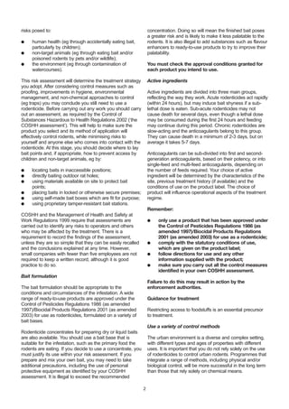 risks posed to:
● human health (eg through accidentally eating bait,
particularly by children);
● non-target animals (eg through eating bait and/or
poisoned rodents by pets and/or wildlife);
● the environment (eg through contamination of
watercourses).
This risk assessment will determine the treatment strategy
you adopt. After considering control measures such as
proofing, improvements in hygiene, environmental
management, and non-chemical approaches to control
(eg traps) you may conclude you still need to use a
rodenticide. Before carrying out any work you should carry
out an assessment, as required by the Control of
Substances Hazardous to Health Regulations 2002 (‘the
COSHH assessment’). This will help to make sure the
product you select and its method of application will
effectively control rodents, while minimising risks to
yourself and anyone else who comes into contact with the
rodenticide. At this stage, you should decide where to lay
bait points and, if appropriate, how to prevent access by
children and non-target animals, eg by:
● locating baits in inaccessible positions;
● directly baiting outdoor rat holes;
● using materials available on site to protect bait
points;
● placing baits in locked or otherwise secure premises;
● using self-made bait boxes which are fit for purpose;
● using proprietary tamper-resistant bait stations.
COSHH and the Management of Health and Safety at
Work Regulations 1999 require that assessments are
carried out to identify any risks to operators and others
who may be affected by the treatment. There is a
requirement to record the findings of the assessment,
unless they are so simple that they can be easily recalled
and the conclusions explained at any time. However,
small companies with fewer than five employees are not
required to keep a written record, although it is good
practice to do so.
Bait formulation
The bait formulation should be appropriate to the
conditions and circumstances of the infestation. A wide
range of ready-to-use products are approved under the
Control of Pesticides Regulations 1986 (as amended
1997)/Biocidal Products Regulations 2001 (as amended
2003) for use as rodenticides, formulated on a variety of
bait bases.
Rodenticide concentrates for preparing dry or liquid baits
are also available. You should use a bait base that is
suitable for the infestation, such as the primary food the
rodents are eating. If you decide to use a concentrate, you
must justify its use within your risk assessment. If you
prepare and mix your own bait, you may need to take
additional precautions, including the use of personal
protective equipment as identified by your COSHH
assessment. It is illegal to exceed the recommended
concentration. Doing so will mean the finished bait poses
a greater risk and is likely to make it less palatable to the
rodents. It is also illegal to add substances such as flavour
enhancers to ready-to-use products to try to improve their
palatability.
You must check the approval conditions granted for
each product you intend to use.
Active ingredients
Active ingredients are divided into three main groups,
reflecting the way they work. Acute rodenticides act rapidly
(within 24 hours), but may induce bait shyness if a sub-
lethal dose is eaten. Sub-acute rodenticides may not
cause death for several days, even though a lethal dose
may be consumed during the first 24 hours and feeding
may continue during this period. Chronic rodenticides are
slow-acting and the anticoagulants belong to this group.
They can cause death in a minimum of 2-3 days, but on
average it takes 5-7 days.
Anticoagulants can be sub-divided into first and second-
generation anticoagulants, based on their potency, or into
single-feed and multi-feed anticoagulants, depending on
the number of feeds required. Your choice of active
ingredient will be determined by the characteristics of the
site, previous treatment history (if available) and the
conditions of use on the product label. The choice of
product will influence operational aspects of the treatment
regime.
Remember:
● only use a product that has been approved under
the Control of Pesticides Regulations 1986 (as
amended 1997)/Biocidal Products Regulations
2001 (as amended 2003) for use as a rodenticide;
● comply with the statutory conditions of use,
which are given on the product label;
● follow directions for use and any other
information supplied with the product;
● make sure you carry out all the control measures
identified in your own COSHH assessment.
Failure to do this may result in action by the
enforcement authorities.
Guidance for treatment
Restricting access to foodstuffs is an essential precursor
to treatment.
Use a variety of control methods
The urban environment is a diverse and complex setting,
with different types and ages of properties with different
uses. It is important that you do not rely solely on the use
of rodenticides to control urban rodents. Programmes that
integrate a range of methods, including physical and/or
biological control, will be more successful in the long term
than those that rely solely on chemical means.
2
 