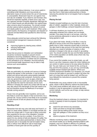 While trapping is labour-intensive, it can prove useful in
controlling small infestations and may provide an
alternative means of control where the use of rodenticides
is unacceptable. Break-back traps for use against mice
and rats are available. If you intend to use live-traps, they
should be inspected regularly, at least once a day, and
any captured animals humanely dispatched. Although the
use of rodent boards are still permitted, this method does
raise concerns about humaneness. You should consider
all other options before adopting this method of control
and clearly justify its use for each treatment. When using
rodent boards, the frequency of inspection and dispatch of
captured animals follows that specified for other live-trap
methods.
Once adequate control has been achieved the following
environmental management measures should be
considered:
● improving hygiene by clearing away rubbish;
● reducing harbourage;
● proofing buildings.
Areas that are prone to infestation and reinfestation
should be monitored regularly to prevent chronic
infestations becoming established. Where you suspect
fly-tipping or accumulations of rubbish may be contributing
to the persistence of an infestation, the local authority
environmental health department may be able to help
remove such accumulations.
Rodent behaviour
Rats are particularly shy animals and nervous of strange
objects that appear in their territories. It may be better to
protect and secure bait points using existing materials,
rather than introduce bait containers. During the survey,
note any general features (such as gaps underneath
paving flags) that you could use to place bait safely. This
may eliminate the need for bait boxes and be more
effective in bringing the rodent into contact with the bait. It
may also reduce the total length of time bait needs to be
laid and therefore reduce the likelihood of non-target
animals coming across it.
House mice are generally more inquisitive, and so are
less likely to avoid new objects in their environment. As a
general rule, mouse control is more likely to be successful
if small amounts of bait are placed at a large number of
locations.
Hoarding of bait
Remember that rats may carry bait away and hoard it, or
drop it in areas where children or non-target animals can
come into contact with it. If more bait is being consumed
than expected for the size of the infestation, consider
whether hoarding may be a problem. If you think it is,
search for any caches of bait and dispose of it safely. You
should secure any place packs/sachets or blocks at the
placement site or reconsider the bait formulation being
used. It will be more difficult for rats to hoard large
quantities of loose grain bait and the quantity of
rodenticide in single pellets or grains will be substantially
less than that in intact place packs/sachets or blocks,
reducing the potential risk to non-targets if bait is dropped
by rodents.
Placing the bait
Outside occupied buildings you may find rats in burrows;
piles of rubbish; vegetation or other materials; sheds and
garages or other buildings; compost heaps/bins and drains.
In all these situations you must make sure bait is
adequately protected from children and non-target
animals. If you place the bait in rat burrows, cover the
burrow entrances afterwards to reduce the risks of bait
being ejected or spilt.
If you place bait inside, directly on the floor, it may be
difficult to remove at the end of the treatment. Use of
plastic trays or other measures should help to avoid this.
You also need to take account of the risks from bait being
disturbed as a result of activities of rodents or other
animals or changes to the site as a result of, eg building
work. You should consider the size and the likely reactions
of the rodent population (ie identify areas where rats may
feel uncomfortable).
If you cannot find suitable cover to protect baits, you will
have to use other measures unless (for indoor baiting) you
can control or restrict access to the area where the bait is
laid. You can make your own boxes for this, as long as
they are fit for this purpose, or you can buy commercially
available tamper-resistant bait stations. Where your
COSHH assessment identifies it as necessary, you should
ensure the bait station is secured in position (eg when the
bait is of a type that could be shaken out), and that you
have followed the instructions to prevent the container
being opened.
Rodenticides may cause rodents to die in inaccessible
areas, where it will be difficult to retrieve the dead bodies.
This could cause problems with odours and in such
locations it may be appropriate to consider alternative
control methods, such as the use of traps, to help retrieve
the dead bodies.
Monitoring
Once the treatment phase is underway, it is important to
monitor it regularly to track its progress. During revisits
you should:
● search for and remove any carcasses;
● make sure there is enough bait available;
● check that the baiting points remain secure;
● deal with spillages or other problems as they occur;
and
● observe progress of the treatment.
Effective monitoring needs a reliable recording system
and should enable you to identify potential problems with
progress, such as a decline in efficacy of a particular
rodenticide. This should prompt a review of your strategy.
3
 