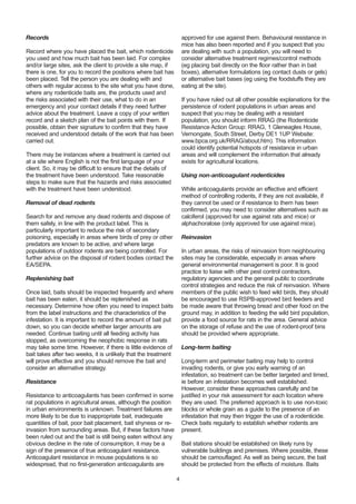 Records
Record where you have placed the bait, which rodenticide
you used and how much bait has been laid. For complex
and/or large sites, ask the client to provide a site map, if
there is one, for you to record the positions where bait has
been placed. Tell the person you are dealing with and
others with regular access to the site what you have done,
where any rodenticide baits are, the products used and
the risks associated with their use, what to do in an
emergency and your contact details if they need further
advice about the treatment. Leave a copy of your written
record and a sketch plan of the bait points with them. If
possible, obtain their signature to confirm that they have
received and understood details of the work that has been
carried out.
There may be instances where a treatment is carried out
at a site where English is not the first language of your
client. So, it may be difficult to ensure that the details of
the treatment have been understood. Take reasonable
steps to make sure that the hazards and risks associated
with the treatment have been understood.
Removal of dead rodents
Search for and remove any dead rodents and dispose of
them safely, in line with the product label. This is
particularly important to reduce the risk of secondary
poisoning, especially in areas where birds of prey or other
predators are known to be active, and where large
populations of outdoor rodents are being controlled. For
further advice on the disposal of rodent bodies contact the
EA/SEPA.
Replenishing bait
Once laid, baits should be inspected frequently and where
bait has been eaten, it should be replenished as
necessary. Determine how often you need to inspect baits
from the label instructions and the characteristics of the
infestation. It is important to record the amount of bait put
down, so you can decide whether larger amounts are
needed. Continue baiting until all feeding activity has
stopped, as overcoming the neophobic response in rats
may take some time. However, if there is little evidence of
bait takes after two weeks, it is unlikely that the treatment
will prove effective and you should remove the bait and
consider an alternative strategy.
Resistance
Resistance to anticoagulants has been confirmed in some
rat populations in agricultural areas, although the position
in urban environments is unknown. Treatment failures are
more likely to be due to inappropriate bait, inadequate
quantities of bait, poor bait placement, bait shyness or re-
invasion from surrounding areas. But, if these factors have
been ruled out and the bait is still being eaten without any
obvious decline in the rate of consumption, it may be a
sign of the presence of true anticoagulant resistance.
Anticoagulant resistance in mouse populations is so
widespread, that no first-generation anticoagulants are
approved for use against them. Behavioural resistance in
mice has also been reported and if you suspect that you
are dealing with such a population, you will need to
consider alternative treatment regimes/control methods
(eg placing bait directly on the floor rather than in bait
boxes), alternative formulations (eg contact dusts or gels)
or alternative bait bases (eg using the foodstuffs they are
eating at the site).
If you have ruled out all other possible explanations for the
persistence of rodent populations in urban areas and
suspect that you may be dealing with a resistant
population, you should inform RRAG (the Rodenticide
Resistance Action Group: RRAG, 1 Gleneagles House,
Vernongate, South Street, Derby DE1 1UP Website:
www.bpca.org.uk/RRAG/about.htm). This information
could identify potential hotspots of resistance in urban
areas and will complement the information that already
exists for agricultural locations.
Using non-anticoagulant rodenticides
While anticoagulants provide an effective and efficient
method of controlling rodents, if they are not available, if
they cannot be used or if resistance to them has been
confirmed, you may need to consider alternatives such as
calciferol (approved for use against rats and mice) or
alphachoralose (only approved for use against mice).
Reinvasion
In urban areas, the risks of reinvasion from neighbouring
sites may be considerable, especially in areas where
general environmental management is poor. It is good
practice to liaise with other pest control contractors,
regulatory agencies and the general public to coordinate
control strategies and reduce the risk of reinvasion. Where
members of the public wish to feed wild birds, they should
be encouraged to use RSPB-approved bird feeders and
be made aware that throwing bread and other food on the
ground may, in addition to feeding the wild bird population,
provide a food source for rats in the area. General advice
on the storage of refuse and the use of rodent-proof bins
should be provided where appropriate.
Long-term baiting
Long-term and perimeter baiting may help to control
invading rodents, or give you early warning of an
infestation, so treatment can be better targeted and timed,
ie before an infestation becomes well established.
However, consider these approaches carefully and be
justified in your risk assessment for each location where
they are used. The preferred approach is to use non-toxic
blocks or whole grain as a guide to the presence of an
infestation that may then trigger the use of a rodenticide.
Check baits regularly to establish whether rodents are
present.
Bait stations should be established on likely runs by
vulnerable buildings and premises. Where possible, these
should be camouflaged. As well as being secure, the bait
should be protected from the effects of moisture. Baits
4
 