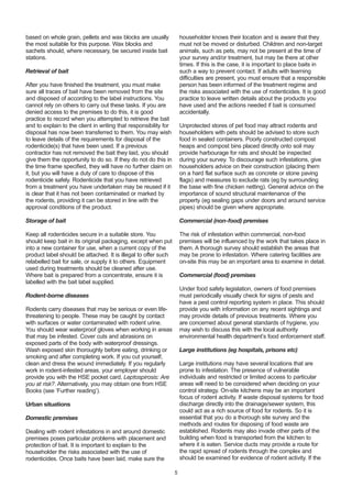 based on whole grain, pellets and wax blocks are usually
the most suitable for this purpose. Wax blocks and
sachets should, where necessary, be secured inside bait
stations.
Retrieval of bait
After you have finished the treatment, you must make
sure all traces of bait have been removed from the site
and disposed of according to the label instructions. You
cannot rely on others to carry out these tasks. If you are
denied access to the premises to do this, it is good
practice to record when you attempted to retrieve the bait
and to explain to the client in writing that responsibility for
disposal has now been transferred to them. You may wish
to leave details of the requirements for disposal of the
rodenticide(s) that have been used. If a previous
contractor has not removed the bait they laid, you should
give them the opportunity to do so. If they do not do this in
the time frame specified, they will have no further claim on
it, but you will have a duty of care to dispose of this
rodenticide safely. Rodenticide that you have retrieved
from a treatment you have undertaken may be reused if it
is clear that it has not been contaminated or marked by
the rodents, providing it can be stored in line with the
approval conditions of the product.
Storage of bait
Keep all rodenticides secure in a suitable store. You
should keep bait in its original packaging, except when put
into a new container for use, when a current copy of the
product label should be attached. It is illegal to offer such
relabelled bait for sale, or supply it to others. Equipment
used during treatments should be cleaned after use.
Where bait is prepared from a concentrate, ensure it is
labelled with the bait label supplied.
Rodent-borne diseases
Rodents carry diseases that may be serious or even life-
threatening to people. These may be caught by contact
with surfaces or water contaminated with rodent urine.
You should wear waterproof gloves when working in areas
that may be infested. Cover cuts and abrasions on
exposed parts of the body with waterproof dressings.
Wash exposed skin thoroughly before eating, drinking or
smoking and after completing work. If you cut yourself,
clean and dress the wound immediately. If you regularly
work in rodent-infested areas, your employer should
provide you with the HSE pocket card, Leptospirosis: Are
you at risk?. Alternatively, you may obtain one from HSE
Books (see ‘Further reading’).
Urban situations
Domestic premises
Dealing with rodent infestations in and around domestic
premises poses particular problems with placement and
protection of bait. It is important to explain to the
householder the risks associated with the use of
rodenticides. Once baits have been laid, make sure the
householder knows their location and is aware that they
must not be moved or disturbed. Children and non-target
animals, such as pets, may not be present at the time of
your survey and/or treatment, but may be there at other
times. If this is the case, it is important to place baits in
such a way to prevent contact. If adults with learning
difficulties are present, you must ensure that a responsible
person has been informed of the treatment regime and
the risks associated with the use of rodenticides. It is good
practice to leave written details about the products you
have used and the actions needed if bait is consumed
accidentally.
Unprotected stores of pet food may attract rodents and
householders with pets should be advised to store such
food in sealed containers. Poorly constructed compost
heaps and compost bins placed directly onto soil may
provide harbourage for rats and should be inspected
during your survey. To discourage such infestations, give
householders advice on their construction (placing them
on a hard flat surface such as concrete or stone paving
flags) and measures to exclude rats (eg by surrounding
the base with fine chicken netting). General advice on the
importance of sound structural maintenance of the
property (eg sealing gaps under doors and around service
pipes) should be given where appropriate.
Commercial (non-food) premises
The risk of infestation within commercial, non-food
premises will be influenced by the work that takes place in
them. A thorough survey should establish the areas that
may be prone to infestation. Where catering facilities are
on-site this may be an important area to examine in detail.
Commercial (food) premises
Under food safety legislation, owners of food premises
must periodically visually check for signs of pests and
have a pest control reporting system in place. This should
provide you with information on any recent sightings and
may provide details of previous treatments. Where you
are concerned about general standards of hygiene, you
may wish to discuss this with the local authority
environmental health department’s food enforcement staff.
Large institutions (eg hospitals, prisons etc)
Large institutions may have several locations that are
prone to infestation. The presence of vulnerable
individuals and restricted or limited access to particular
areas will need to be considered when deciding on your
control strategy. On-site kitchens may be an important
focus of rodent activity. If waste disposal systems for food
discharge directly into the drainage/sewer system, this
could act as a rich source of food for rodents. So it is
essential that you do a thorough site survey and the
methods and routes for disposing of food waste are
established. Rodents may also invade other parts of the
building when food is transported from the kitchen to
where it is eaten. Service ducts may provide a route for
the rapid spread of rodents through the complex and
should be examined for evidence of rodent activity. If the
5
 