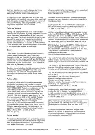 ducting is classified as a confined space, then those
undertaking inspections and treatments must be
adequately trained to work in confined spaces.
Access restrictions to particular areas of the site may
mean that it is not feasible to place rodenticide baits in all
parts. Integrating a range of control methods, combined
with close monitoring of the progress of the control
programme, is essential in such locations.
Parks and gardens
Dealing with rodent problems in open urban situations
creates particular problems regarding the protection of bait
points, particularly where rats may be associated with
lakes and ponds. Place baits directly into active burrows,
especially in areas where the public have restricted
access, such as islands on a lake. Loose grain and
pelleted formulations may be suitable for such purposes.
Cover all treated holes, and regularly monitor for evidence
of bait consumption, spillage or disturbance.
Sewers
Urban sewers provide an ideal environment for rats. A
protocol agreed between the Local Government
Association (LGA) and Water UK, in liaison between local
authorities and water companies in England and Wales,
was issued in December 1999 and should ensure better
coordination of public sewer control. This is available at:
www.water.org.uk/index.php?raw=88.
If you are concerned about drainage defects contributing
to infestations, you should report these to the local
authority, who can liaise with the appropriate water
authority or can serve a notice on the private sewer
owners.
Further advice
You can get further advice on dealing with rodent
infestations from rodenticide manufacturers and
distributors, the British Pest Control Association (BPCA)
(Tel: 01332 294288; Website: www.bpca.org.uk); the
National Pest Technicians Association (NPTA)
(Tel: 01949 81133; Website: www.npta.org.uk); the
Chartered Institute of Environmental Health (CIEH)
(Tel: 020 7928 6006; Website: www.cieh.org.uk), the
Environment Agency (Tel: 08708 506506; Website:
www.environment-agency.gov.uk); English Nature
(Tel: 01733 455000; Website: www.english-
nature.org.uk) and the Department for Environment,
Food and Rural Affairs (DEFRA) (Tel: 08459 335577;
Website: www.defra.gov.uk). For guidance on the
legislation, consult the Health and Safety Executive
(HSE) Infoline: 08701 545500; Website:
www.hse.gov.uk).
Further reading
The safe use of pesticides for non-agricultural purposes.
Control of Substances Hazardous to Health Regulations
1994. Approved Code of Practice L9 (Second edition)
HSE Books 1995 ISBN 0 7176 0542 6
Recommendations for training users of non-agricultural
pesticides Guidance HSE Books 1990
ISBN 0 11 885548 4
Guidance on storing pesticides for farmers and other
professional users Agriculture Information Sheet AIS16
HSE Books 1996
Leptospirosis: Are you at risk? Pocket card INDG84
HSE Books 1990 (single copy free or priced packs of
20 ISBN 0 7176 2546 X)
HSE priced and free publications are available by mail
order from HSE Books, PO Box 1999, Sudbury, Suffolk
CO10 2WA Tel: 01787 881165 Fax: 01787 313995
Website: www.hsebooks.co.uk (HSE priced publications
are also available from bookshops and free leaflets can
be downloaded from HSE’s website: www.hse.gov.uk.)
DEFRA leaflets Rats WM04 (DEFRA 2003) and House
mice WM05 (DEFRA 2003) are available free from
DEFRA’s Wildlife Administration Unit on 0845 601 4523.
They are also available on DEFRA’s website at
www.defra.gov.uk/wildlife-
countryside/vertebrates/leaflets.htm
The control of rats with rodenticides: A complete guide
to best practice Central Science Laboratory. Available
at www.csl.gov.uk/prodserv/cons/RatControlGuidelines.pdf
The control of rats with rodenticides: Guidance for best
practice Central Science Laboratory. Available at
www.csl.gov.uk/prodserv/cons/RatShortGuidelines.pdf
The BPCA codes of practice for operational procedures
(BPCA 2002):
Guidelines for the safe use of Anticoagulant
Rodenticides by professional users
Humane use of rodent boards
Guidance note for the management of mammals and
birds using live capture traps
Available from BPCA Tel: 01332 294288
For information about health and safety ring HSE’s
Infoline Tel: 08701 545500 Fax: 02920 859260
e-mail: hseinformationservices@natbrit.com or write to
HSE Information Services, Caerphilly Business Park,
Caerphilly CF83 3GG.
© Crown copyright This publication may be freely
reproduced, except for advertising, endorsement or
commercial purposes. First published 09/03. Please
acknowledge the source as HSE.
MISC515 Reprinted 11/04 CxxPrinted and published by the Health and Safety Executive
This information sheet contains notes on good
practice which are not compulsory but which you may
find helpful in considering what you need to do.
 