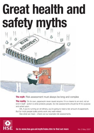 Go to www.hse.gov.uk/myth/index.htm to find out more
Great health and
safety myths
The myth Risk assessment must always be long and complex
The reality On its own, paperwork never saved anyone. It is a means to an end, not an
end in itself - action is what protects people. So risk assessments should be fit for purpose
and acted upon.
OK, if you’re running an oil refinery, you’re going to need a fair amount of paperwork.
But for most people bullet points work very well indeed.
See what we mean - check out our example risk assessments.
No 2 May 2007
 