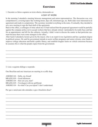 ETEC José Rocha Mendes
Exercises
1. Encontre os falsos cognatos no texto abaixo, destacando-os:
A DAY AT WORK
In the morning I attended a meeting between management and union representatives. The discussion was very
comprehensive, covering topics like working hours, days off, retirement age, etc. Both sides were interested in an
agreement and ready to compromise. The secretary recorded everything in the notes. Eventually, they decided to
set a new meeting to sign the final draft of the agreement.
Back at the office, a colleague of mine asked me if I had realized that the proposed agreement would be partially
against the company policy not to accept workers that have already retired. I pretended to be really busy and late
for an appointment, and left for the cafeteria. Actually, I didn’t want to discuss the matter at that particular mo-
ment because there were some strangers in the office.
After lunch I attended a lecture given by the mayor, who is an expert in tax legislation and has a graduate degree
in political science. He said his government intends to assist welfare programs and senior citizens, raise funds to
improve college education and build a public library, and establish tougher limits on vehicle emissions because
he assumes this is what the people expect from the government.
____________________________________________________________
____________________________________________________________
____________________________________________________________
____________________________________________________________
2. Leia o seguinte diálogo e responda:
One Brazilian and one American are meeting in a coffe shop.
AMERICAN – Hello, my friend!
BRAZILIAN – Good afternoon.
AMERICAN – How are you, man?
BRAZILIAN – I’m disgust with my girlfriend.
AMERICAN – So what? Can you repeat? I don’t understand.
Por que o americano não entendeu o que o brasileiro disse?
____________________________________________________________
____________________________________________________________
____________________________________________________________
____________________________________________________________
____________________________________________________________
____________________________________________________________
____________________________________________________________
____________________________________________________________
 