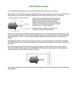 Aula 50- Motor de passo
Um dos atuadores de marcha-lenta mais conhecido nos sistemas de injeção é o motor de passo.
Esse atuador é um motor elétrico que possui duas bobinas internamente, o que permite o gire do rotor (induzido) nos
dois sentidos e com movimento controlado. É utilizado tanto em sistemas monoponto quanto no multiponto.
A figura ao lado mostra o aspecto físico do motor de
passo e seus componentes. Possui um conector com
quatro terminais, sendo duas para cada bobina.
Quando o induzido gira de uma lado ou de outro, ele
empurra ou retrai o obturador que irá abrir ou fechar a
passagem de ar no corpo de borboleta.
Vale lembrar que a unidade de comando é que
controla o movimento do motor de passo.
Então, o motor de passo é formado por um estator (duas bobinas) e um rotor (induzido). Internamente ao rotor há um
furo roscado onde é encaixado o eixo do obturador (também roscado). Há um guia que evita o movimento de rotação
do eixo do obturador. Assim, o mesmo terá que se deslocar axialmente quando o rotor estiver em movimento de
rotação.
Esse dispositivo recebe o nome de motor de passo por possuir um movimento escalonado, conforme a comutação
do campo magnético no rotor. O tipo mais empregado é o de dois pólos (duas bobinas). Existe também motores com
doze pólos.
Num motor de dois pólos e quatro terminais cada passo corresponde à um giro de 90o
do rotor, seja no sentido
horário ou anti-horário. Assim, para um giro completo (360
o
) são necessários quatro passos. Lembrando que cada
passo corresponde à uma comutação do campo magnético.
Veja na figura abaixo como o motor de passo controla a passagem de ar pela canal de desvio (by-pass) da borboleta
de aceleração.
 