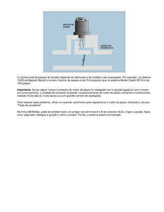 O número total de passos do atuador depende do fabricante e do modelo a ser empregado. Por exemplo, no sistema
1AVB da Magneti Marelli o número máximo de passos é de 214 enquanto que no sistema Multec Delphi IEFI-6 é de
160 passos.
Importante: Se por algum motivo o conector do motor de passo for desligado com a ignição ligada ou com o motor
em funcionamento, a unidade de comando irá perder o posicionamento do motor de passo, tornando a marcha lenta
instável (muito alta ou muito baixa) ou com grande número de oscilações.
Para resolver esse problema, utilize um scanner automotivo para reposicionar o motor de passo utilizando o recurso
"Teste de atuadores".
Na linha GM Multec, pode-se também fazer um jumper nos terminais A e B do conector ALDL e ligar a ignição. Após
cinco segundos, desligue a ignição e retire o jumper. Pronto, o sistema estará normalizado.
 
