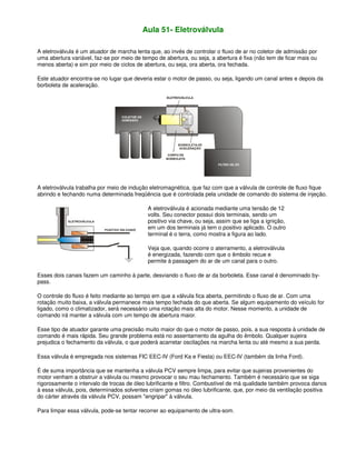 Aula 51- Eletroválvula
A eletroválvula é um atuador de marcha lenta que, ao invés de controlar o fluxo de ar no coletor de admissão por
uma abertura variável, faz-se por meio de tempo de abertura, ou seja, a abertura é fixa (não tem de ficar mais ou
menos aberta) e sim por meio de ciclos de abertura, ou seja, ora aberta, ora fechada.
Este atuador encontra-se no lugar que deveria estar o motor de passo, ou seja, ligando um canal antes e depois da
borboleta de aceleração.
A eletroválvula trabalha por meio de indução eletromagnética, que faz com que a válvula de controle de fluxo fique
abrindo e fechando numa determinada freqüência que é controlada pela unidade de comando do sistema de injeção.
A eletroválvula é acionada mediante uma tensão de 12
volts. Seu conector possui dois terminais, sendo um
positivo via chave, ou seja, assim que se liga a ignição,
em um dos terminais já tem o positivo aplicado. O outro
terminal é o terra, como mostra a figura ao lado.
Veja que, quando ocorre o aterramento, a eletroválvula
é energizada, fazendo com que o êmbolo recue e
permite à passagem do ar de um canal para o outro.
Esses dois canais fazem um caminho à parte, desviando o fluxo de ar da borboleta. Esse canal é denominado by-
pass.
O controle do fluxo é feito mediante ao tempo em que a válvula fica aberta, permitindo o fluxo de ar. Com uma
rotação muito baixa, a válvula permanece mais tempo fechada do que aberta. Se algum equipamento do veículo for
ligado, como o climatizador, será necessário uma rotação mais alta do motor. Nesse momento, a unidade de
comando irá manter a válvula com um tempo de abertura maior.
Esse tipo de atuador garante uma precisão muito maior do que o motor de passo, pois, a sua resposta à unidade de
comando é mais rápida. Seu grande problema está no assentamento da agulha do êmbolo. Qualquer sujeira
prejudica o fechamento da válvula, o que poderá acarretar oscilações na marcha lenta ou até mesmo a sua perda.
Essa válvula é empregada nos sistemas FIC EEC-IV (Ford Ka e Fiesta) ou EEC-IV (também da linha Ford).
É de suma importância que se mantenha a válvula PCV sempre limpa, para evitar que sujeiras provenientes do
motor venham a obstruir a válvula ou mesmo provocar o seu mau fechamento. Também é necessário que se siga
rigorosamente o intervalo de trocas de óleo lubrificante e filtro. Combustível de má qualidade também provoca danos
à essa válvula, pois, determinados solventes criam gomas no óleo lubrificante, que, por meio da ventilação positiva
do cárter através da válvula PCV, possam "engripar" à válvula.
Para limpar essa válvula, pode-se tentar recorrer ao equipamento de ultra-som.
 