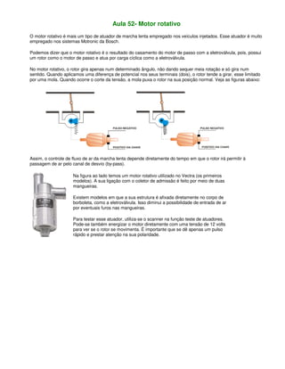 Aula 52- Motor rotativo
O motor rotativo é mais um tipo de atuador de marcha lenta empregado nos veículos injetados. Esse atuador é muito
empregado nos sistemas Motronic da Bosch.
Podemos dizer que o motor rotativo é o resultado do casamento do motor de passo com a eletroválvula, pois, possui
um rotor como o motor de passo e atua por carga cíclica como a eletroválvula.
No motor rotativo, o rotor gira apenas num determinado ângulo, não dando sequer meia rotação e só gira num
sentido. Quando aplicamos uma diferença de potencial nos seus terminais (dois), o rotor tende a girar, esse limitado
por uma mola. Quando ocorre o corte da tensão, a mola puxa o rotor na sua posição normal. Veja as figuras abaixo:
Assim, o controle de fluxo de ar da marcha lenta depende diretamente do tempo em que o rotor irá permitir à
passagem de ar pelo canal de desvio (by-pass).
Na figura ao lado temos um motor rotativo utilizado no Vectra (os primeiros
modelos). A sua ligação com o coletor de admissão é feito por meio de duas
mangueiras.
Existem modelos em que a sua estrutura é afixada diretamente no corpo de
borboleta, como a eletroválvula. Isso diminui a possibilidade de entrada de ar
por eventuais furos nas mangueiras.
Para testar esse atuador, utiliza-se o scanner na função teste de atuadores.
Pode-se também energizar o motor diretamente com uma tensão de 12 volts
para ver se o rotor se movimenta. É importante que se dê apenas um pulso
rápido e prestar atenção na sua polaridade.
 