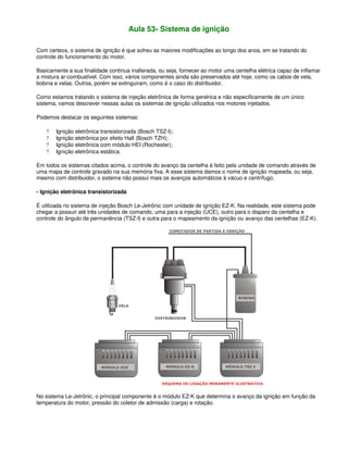 Aula 53- Sistema de ignição
Com certeza, o sistema de ignição é que sofreu as maiores modificações ao longo dos anos, em se tratando do
controle do funcionamento do motor.
Basicamente a sua finalidade continua inalterada, ou seja, fornecer ao motor uma centelha elétrica capaz de inflamar
a mistura ar-combustível. Com isso, vários componentes ainda são preservados até hoje, como os cabos de vela,
bobina e velas. Outros, porém se extinguiram, como é o caso do distribuidor.
Como estamos tratando o sistema de injeção eletrônica de forma genérica e não especificamente de um único
sistema, vamos descrever nessas aulas os sistemas de ignição utilizados nos motores injetados.
Podemos destacar os seguintes sistemas:
? Ignição eletrônica transistorizada (Bosch TSZ-I);
? Ignição eletrônica por efeito Hall (Bosch TZH);
? Ignição eletrônica com módulo HEI (Rochester);
? Ignição eletrônica estática.
Em todos os sistemas citados acima, o controle do avanço da centelha é feito pela unidade de comando através de
uma mapa de controle gravado na sua memória fixa. A esse sistema damos o nome de ignição mapeada, ou seja,
mesmo com distribuidor, o sistema não possui mais os avanços automáticos à vácuo e centrífugo.
- Ignição eletrônica transistorizada
É utilizada no sistema de injeção Bosch Le-Jetrônic com unidade de ignição EZ-K. Na realidade, este sistema pode
chegar a possuir até três unidades de comando, uma para a injeção (UCE), outro para o disparo da centelha e
controle do ângulo de permanência (TSZ-I) e outra para o mapeamento da ignição ou avanço das centelhas (EZ-K).
No sistema Le-Jetrônic, o principal componente é o módulo EZ-K que determina o avanço da ignição em função da
temperatura do motor, pressão do coletor de admissão (carga) e rotação.
 