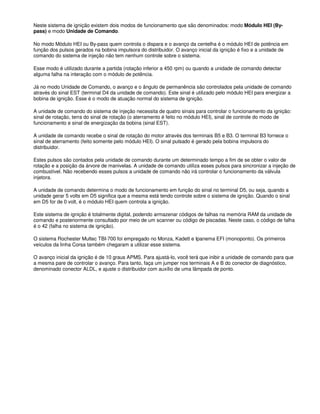 Neste sistema de ignição existem dois modos de funcionamento que são denominados: modo Módulo HEI (By-
pass) e modo Unidade de Comando.
No modo Módulo HEI ou By-pass quem controla o dispara e o avanço da centelha é o módulo HEI de potência em
função dos pulsos gerados na bobina impulsora do distribuidor. O avanço inicial da ignição é fixo e a unidade de
comando do sistema de injeção não tem nenhum controle sobre o sistema.
Esse modo é utilizado durante a partida (rotação inferior a 450 rpm) ou quando a unidade de comando detectar
alguma falha na interação com o módulo de potência.
Já no modo Unidade de Comando, o avanço e o ângulo de permanência são controlados pela unidade de comando
através do sinal EST (terminal D4 da unidade de comando). Este sinal é utilizado pelo módulo HEI para energizar a
bobina de ignição. Esse é o modo de atuação normal do sistema de ignição.
A unidade de comando do sistema de injeção necessita de quatro sinais para controlar o funcionamento da ignição:
sinal de rotação, terra do sinal de rotação (o aterramento é feito no módulo HEI), sinal de controle do modo de
funcionamento e sinal de energização da bobina (sinal EST).
A unidade de comando recebe o sinal de rotação do motor através dos terminais B5 e B3. O terminal B3 fornece o
sinal de aterramento (feito somente pelo módulo HEI). O sinal pulsado é gerado pela bobina impulsora do
distribuidor.
Estes pulsos são contados pela unidade de comando durante um determinado tempo a fim de se obter o valor de
rotação e a posição da árvore de manivelas. A unidade de comando utiliza esses pulsos para sincronizar a injeção de
combustível. Não recebendo esses pulsos a unidade de comando não irá controlar o funcionamento da válvula
injetora.
A unidade de comando determina o modo de funcionamento em função do sinal no terminal D5, ou seja, quando a
unidade gerar 5 volts em D5 significa que a mesma está tendo controle sobre o sistema de ignição. Quando o sinal
em D5 for de 0 volt, é o módulo HEI quem controla a ignição.
Este sistema de ignição é totalmente digital, podendo armazenar códigos de falhas na memória RAM da unidade de
comando e posteriormente consultado por meio de um scanner ou código de piscadas. Neste caso, o código de falha
é o 42 (falha no sistema de ignição).
O sistema Rochester Multec TBI-700 foi empregado no Monza, Kadett e Ipanema EFI (monoponto). Os primeiros
veículos da linha Corsa também chegaram a utilizar esse sistema.
O avanço inicial da ignição é de 10 graus APMS. Para ajustá-lo, você terá que inibir a unidade de comando para que
a mesma pare de controlar o avanço. Para tanto, faça um jumper nos terminais A e B do conector de diagnóstico,
denominado conector ALDL, e ajuste o distribuidor com auxílio de uma lâmpada de ponto.
 