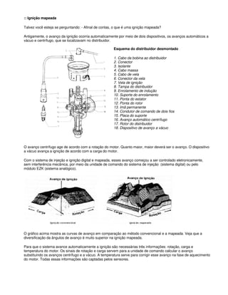 :: Ignição mapeada
Talvez você esteja se perguntando: - Afinal de contas, o que é uma ignição mapeada?
Antigamente, o avanço da ignição ocorria automaticamente por meio de dois dispositivos, os avanços automáticos a
vácuo e centrífugo, que se localizavam no distribuidor.
Esquema do distribuidor desmontado
1. Cabo da bobina ao distribuidor
2. Conector
3. Isolante
4. Cabo massa
5. Cabo de vela
6. Conector da vela
7. Vela de ignição
8. Tampa do distribuidor
9. Enrolamento de indução
10. Suporte do enrolamento
11. Ponta do estator
12. Ponta do rotor
13. Imã permanente
14. Condutor de comando de dois fios
15. Placa do suporte
16. Avanço automático centrífugo
17. Rotor do distribuidor
18. Dispositivo de avanço a vácuo
O avanço centrífugo age de acordo com a rotação do motor. Quanto maior, maior deverá ser o avanço. O dispositivo
a vácuo avança a ignição de acordo com a carga do motor.
Com o sistema de injeção e ignição digital e mapeada, esses avanço começou a ser controlado eletronicamente,
sem interferência mecânica, por meio da unidade de comando do sistema de injeção (sistema digital) ou pelo
módulo EZK (sistema analógico).
O gráfico acima mostra as curvas de avanço em comparação ao método convencional e a mapeada. Veja que a
diversificação da ângulos de avanço é muito superior na ignição mapeada.
Para que o sistema avance automaticamente a ignição são necessárias três informações: rotação, carga e
temperatura do motor. Os sinais de rotação e carga servem para a unidade de comando calcular o avanço
substituindo os avanços centrífugo e a vácuo. A temperatura serve para corrigir esse avanço na fase de aquecimento
do motor. Todas essas informações são captadas pelos sensores.
 