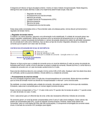 O diagrama em blocos na figura da página anterior, mostra um típico módulo microprocessado. Neste diagrama,
distinguimos sete funções distintas e cada uma implementa determinada função. Elas são:
? Regulador de tensão
? Processamento do sinal de entrada
? Memória de entrada
? Unidade Central de Processamento (CPU)
? Memória programa
? Memória de saída
? Processamento do sinal de saída.
Estas áreas estão conectadas entre si. Para entender cada uma dessas partes, iremos discutir primeiramente o
regulador de tensão interno.
:: Regulador de tensão interno
O módulo e os vários sensores, requerem uma alimentação muito estabilizada. A unidade de comando possui seu
próprio regulador/ estabilizador. Muitos dos sensores como os sensores de temperatura do ar e do líquido de
arrefecimento, o sensor de posição de borboleta e o sensor de pressão absoluta do coletor de admissão necessitam
de uma tensão de 5 volts como referência. Isso se deve ao tipo de circuitos integrados utilizados na unidade de
comando que só operam com esse valor de tensão.
Observe na figura acima que a unidade de comando envia um sinal de referência (5 volts) ao sensor de posição de
borboleta pela linha B, sendo a linha A aterrada na própria unidade de comando. Através da linha C o sinal retorna à
unidade de comando com um valor de tensão variável entre 0 e 5 volts.
Esse sinal de referência deve ter uma variação mínima (entre 4,95 a 5,05 volts). Qualquer valor fora desta faixa deve
ser verificado, sendo os possíveis defeitos- chicote elétrico ou unidade de comando.
:: Processamento do sinal de entrada
Há uma concepção enganosa sobre a função dos microprocessadores em automóveis. Muitos técnicos acreditam
que os sinais de entrada movem-se através do microprocessador e retornam como sinal de saída.
Na realidade, os sinais recebidos pela unidade de comando, não podem ser usados na forma que são recebidos.
Entretanto, cada sinal é convertido para um número digital (números binários).
Esses números correspondem a “0 ou 1”. O valor é tido como “0” quando não há tensão de saída e “1” quando existe
um valor de tensão (no caso, 5 volts).
Como cada sensor gera um diferente tipo de sinal, então são necessários diferentes métodos de conversão.
Os sensores geram um sinal de tensão compreendidos entre 0 volt a 5 volts (sinal analógico). Estes valores não
podem ser processados pela CPU, a qual só entende números binários. Portanto, esses sinais devem ser
convertidos para um sinal digital de 8 bits (até 256 combinações). O componente encarregado de converter esses
sinais é chamado de conversor A/D (analógico para digital).
 
