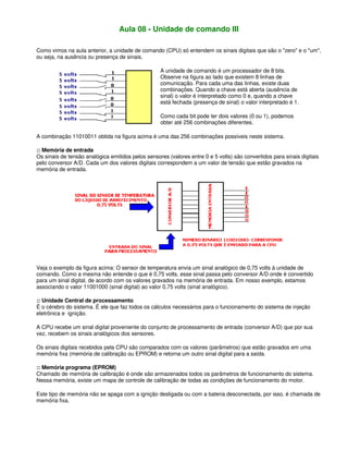 Aula 08 - Unidade de comando III
Como vimos na aula anterior, a unidade de comando (CPU) só entendem os sinais digitais que são o "zero" e o "um",
ou seja, na ausência ou presença de sinais.
A unidade de comando é um processador de 8 bits.
Observe na figura ao lado que existem 8 linhas de
comunicação. Para cada uma das linhas, existe duas
combinações. Quando a chave está aberta (ausência de
sinal) o valor é interpretado como 0 e, quando a chave
está fechada (presença de sinal) o valor interpretado é 1.
Como cada bit pode ter dois valores (0 ou 1), podemos
obter até 256 combinações diferentes.
A combinação 11010011 obtida na figura acima é uma das 256 combinações possíveis neste sistema.
:: Memória de entrada
Os sinais de tensão analógica emitidos pelos sensores (valores entre 0 e 5 volts) são convertidos para sinais digitais
pelo conversor A/D. Cada um dos valores digitais correspondem a um valor de tensão que estão gravados na
memória de entrada.
Veja o exemplo da figura acima: O sensor de temperatura envia um sinal analógico de 0,75 volts à unidade de
comando. Como a mesma não entende o que é 0,75 volts, esse sinal passa pelo conversor A/D onde é convertido
para um sinal digital, de acordo com os valores gravados na memória de entrada. Em nosso exemplo, estamos
associando o valor 11001000 (sinal digital) ao valor 0,75 volts (sinal analógico).
:: Unidade Central de processamento
É o cérebro do sistema. É ele que faz todos os cálculos necessários para o funcionamento do sistema de injeção
eletrônica e ignição.
A CPU recebe um sinal digital proveniente do conjunto de processamento de entrada (conversor A/D) que por sua
vez, recebem os sinais analógicos dos sensores.
Os sinais digitais recebidos pela CPU são comparados com os valores (parâmetros) que estão gravados em uma
memória fixa (memória de calibração ou EPROM) e retorna um outro sinal digital para a saída.
:: Memória programa (EPROM)
Chamado de memória de calibração é onde são armazenados todos os parâmetros de funcionamento do sistema.
Nessa memória, existe um mapa de controle de calibração de todas as condições de funcionamento do motor.
Este tipo de memória não se apaga com a ignição desligada ou com a bateria desconectada, por isso, é chamada de
memória fixa.
 