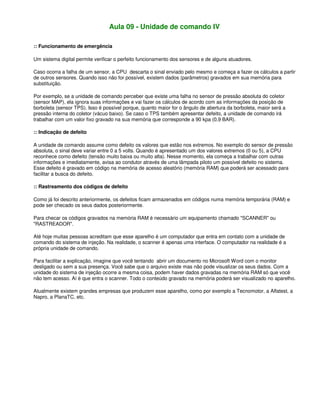 Aula 09 - Unidade de comando IV
:: Funcionamento de emergência
Um sistema digital permite verificar o perfeito funcionamento dos sensores e de alguns atuadores.
Caso ocorra a falha de um sensor, a CPU descarta o sinal enviado pelo mesmo e começa a fazer os cálculos a partir
de outros sensores. Quando isso não for possível, existem dados (parâmetros) gravados em sua memória para
substituição.
Por exemplo, se a unidade de comando perceber que existe uma falha no sensor de pressão absoluta do coletor
(sensor MAP), ela ignora suas informações e vai fazer os cálculos de acordo com as informações da posição de
borboleta (sensor TPS). Isso é possível porque, quanto maior for o ângulo de abertura da borboleta, maior será a
pressão interna do coletor (vácuo baixo). Se caso o TPS também apresentar defeito, a unidade de comando irá
trabalhar com um valor fixo gravado na sua memória que corresponde a 90 kpa (0,9 BAR).
:: Indicação de defeito
A unidade de comando assume como defeito os valores que estão nos extremos. No exemplo do sensor de pressão
absoluta, o sinal deve variar entre 0 a 5 volts. Quando é apresentado um dos valores extremos (0 ou 5), a CPU
reconhece como defeito (tensão muito baixa ou muito alta). Nesse momento, ela começa a trabalhar com outras
informações e imediatamente, avisa ao condutor através de uma lâmpada piloto um possível defeito no sistema.
Esse defeito é gravado em código na memória de acesso aleatório (memória RAM) que poderá ser acessado para
facilitar a busca do defeito.
:: Rastreamento dos códigos de defeito
Como já foi descrito anteriormente, os defeitos ficam armazenados em códigos numa memória temporária (RAM) e
pode ser checado os seus dados posteriormente.
Para checar os códigos gravados na memória RAM é necessário um equipamento chamado "SCANNER" ou
"RASTREADOR".
Até hoje muitas pessoas acreditam que esse aparelho é um computador que entra em contato com a unidade de
comando do sistema de injeção. Na realidade, o scanner é apenas uma interface. O computador na realidade é a
própria unidade de comando.
Para facilitar a explicação, imagine que você tentando abrir um documento no Microsoft Word com o monitor
desligado ou sem a sua presença. Você sabe que o arquivo existe mas não pode visualizar os seus dados. Com a
unidade do sistema de injeção ocorre a mesma coisa, podem haver dados gravadas na memória RAM só que você
não tem acesso. Aí é que entra o scanner. Todo o conteúdo gravado na memória poderá ser visualizado no aparelho.
Atualmente existem grandes empresas que produzem esse aparelho, como por exemplo a Tecnomotor, a Alfatest, a
Napro, a PlanaTC, etc.
 