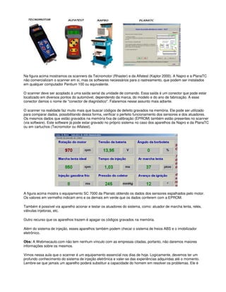 Na figura acima mostramos os scanners da Tecnomotor (Rhaster) e da Alfatest (Kaptor 2000). A Napro e a PlanaTC
não comercializam o scanner em si, mas os softwares necessários para o rastreamento, que podem ser instalados
em qualquer computador Pentium 100 ou equivalente.
O scanner deve ser acoplado à uma saída serial da unidade de comando. Essa saída é um conector que pode estar
localizado em diversos pontos do automóvel, dependendo da marca, do modelo e do ano de fabricação. A esse
conector damos o nome de "conector de diagnóstico". Falaremos nesse assunto mais adiante.
O scanner na realidade faz muito mais que buscar códigos de defeito gravados na memória. Ele pode ser utilizado
para comparar dados, possibilitando dessa forma, verificar o perfeito funcionamento dos sensores e dos atuadores.
Os mesmos dados que estão gravados na memória fixa de calibração (EPROM) também estão presentes no scanner
(via software). Este software já pode estar gravado no próprio sistema no caso dos aparelhos da Napro e da PlanaTC
ou em cartuchos (Tecnomotor ou Alfatest).
A figura acima mostra o equipamento SC 7000 da Planatc obtendo os dados dos sensores espalhados pelo motor.
Os valores em vermelho indicam erro e os demais em verde que os dados conferem com a EPROM.
Também é possível via aparelho acionar e testar os atuadores do sistema, como: atuador de marcha lenta, relés,
válvulas injetoras, etc.
Outro recurso que os aparelhos trazem é apagar os códigos gravados na memória.
Além do sistema de injeção, esses aparelhos também podem checar o sistema de freios ABS e o imobilizador
eletrônico.
Obs: A Webmecauto.com não tem nenhum vínculo com as empresas citadas, portanto, não daremos maiores
informações sobre os mesmos.
Vimos nessa aula que o scanner é um equipamento essencial nos dias de hoje. Logicamente, devemos ter um
profundo conhecimento do sistema de injeção eletrônica e valer-se das experiências adquiridas até o momento.
Lembre-se que jamais um aparelho poderá substituir a capacidade do homem em resolver os problemas. Ele é
 