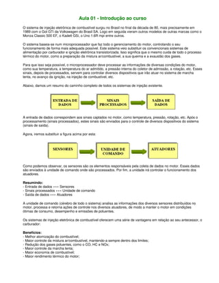 Aula 01 - Introdução ao curso
O sistema de injeção eletrônica de combustível surgiu no Brasil no final da década de 80, mais precisamente em
1989 com o Gol GTi da Volkswagen do Brasil SA. Logo em seguida vieram outros modelos de outras marcas como o
Monza Classic 500 EF, o Kadett GSi, o Uno 1.6R mpi entre outros.
O sistema baseia-se num microprocessador que faz todo o gerenciamento do motor, controlando o seu
funcionamento de forma mais adequada possível. Este sistema veio substituir os convencionais sistemas de
alimentação por carburador e ignição eletrônica transistorizada. Isso significa que o mesmo cuida de todo o processo
térmico do motor, como a preparação da mistura ar/combustível, a sua queima e a exaustão dos gases.
Para que isso seja possível, o microprocessador deve processar as informações de diversas condições do motor,
como sua temperatura, a temperatura do ar admitido, a pressão interna do coletor de admissão, a rotação, etc. Esses
sinais, depois de processados, servem para controlar diversos dispositivos que irão atuar no sistema de marcha
lenta, no avanço da ignição, na injeção de combustível, etc.
Abaixo, damos um resumo do caminho completo de todos os sistemas de injeção existente.
A entrada de dados correspondem aos sinais captados no motor, como temperatura, pressão, rotação, etc. Após o
processamento (sinais processados), estes sinais são enviados para o controle de diversos dispositivos do sistema
(sinais de saída).
Agora, iremos substituir a figura acima por esta:
Como podemos observar, os sensores são os elementos responsáveis pela coleta de dados no motor. Esses dados
são enviados à unidade de comando onde são processados. Por fim, a unidade irá controlar o funcionamento dos
atuadores.
Resumindo:
- Entrada de dados »»» Sensores
- Sinais processados »»» Unidade de comando
- Saída de dados »»» Atuadores
A unidade de comando (cérebro de todo o sistema) analisa as informações dos diversos sensores distribuídos no
motor, processa e retorna ações de controle nos diversos atuadores, de modo a manter o motor em condições
ótimas de consumo, desempenho e emissões de poluentes.
Os sistemas de injeção eletrônica de combustível oferecem uma série de vantagens em relação ao seu antecessor, o
carburador:
Benefícios:
- Melhor atomização do combustível;
- Maior controle da mistura ar/combustível, mantendo-a sempre dentro dos limites;
- Redução dos gases poluentes, como o CO, HC e NOx;
- Maior controle da marcha lenta;
- Maior economia de combustível;
- Maior rendimento térmico do motor;
 