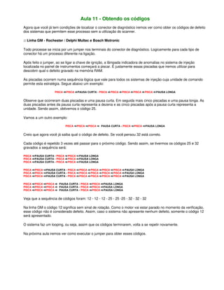 Aula 11 - Obtendo os códigos
Agora que você já tem condições de localizar o conector de diagnóstico iremos ver como obter os códigos de defeito
dos sistemas que permitem esse processo sem a utilização do scanner.
:: Linha GM - Rochester / Delphi Multec e Bosch Motronic
Todo processe se inicia por um jumper nos terminais do conector de diagnóstico. Logicamente para cada tipo de
conector há um processo diferente na ligação.
Após feito o jumper, ao se ligar a chave de ignição, a lâmpada indicadora de anomalias no sistema de injeção
localizada no painel de instrumentos começará a piscar. É justamente essas piscadas que iremos utilizar para
descobrir qual o defeito gravado na memória RAM.
As piscadas ocorrem numa sequência lógica que vale para todos os sistemas de injeção cuja unidade de comando
permite esta estratégia. Segue abaixo um exemplo:
PISCA PISCA PAUSA CURTA - PISCA PISCA PISCA PISCA PISCA PAUSA LONGA
Observe que ocorreram duas piscadas e uma pausa curta. Em seguida mais cinco piscadas e uma pausa longa. As
duas piscadas antes da pausa curta representa a dezena e as cinco piscadas após a pausa curta representa a
unidade. Sendo assim, obtivemos o código 25.
Vamos a um outro exemplo:
PISCA PISCA PISCA PAUSA CURTA - PISCA PISCA PAUSA LONGA
Creio que agora você já saiba qual o código de defeito. Se você pensou 32 está correto.
Cada código é repetido 3 vezes até passar para o próximo código. Sendo assim, se tivermos os códigos 25 e 32
gravados a sequência será:
PISCA PAUSA CURTA - PISCA PISCA PAUSA LONGA
PISCA PAUSA CURTA - PISCA PISCA PAUSA LONGA
PISCA PAUSA CURTA - PISCA PISCA PAUSA LONGA
PISCA PISCA PAUSA CURTA - PISCA PISCA PISCA PISCA PISCA PAUSA LONGA
PISCA PISCA PAUSA CURTA - PISCA PISCA PISCA PISCA PISCA PAUSA LONGA
PISCA PISCA PAUSA CURTA - PISCA PISCA PISCA PISCA PISCA PAUSA LONGA
PISCA PISCA PISCA PAUSA CURTA - PISCA PISCA PAUSA LONGA
PISCA PISCA PISCA PAUSA CURTA - PISCA PISCA PAUSA LONGA
PISCA PISCA PISCA PAUSA CURTA - PISCA PISCA PAUSA LONGA
Veja que a sequência de códigos foram: 12 - 12 - 12 - 25 - 25 -25 - 32 - 32 - 32
Na linha GM o código 12 significa sem sinal de rotação. Como o motor vai estar parado no momento da verificação,
esse código não é considerado defeito. Assim, caso o sistema não apresente nenhum defeito, somente o código 12
será apresentado.
O sistema faz um looping, ou seja, assim que os códigos terminarem, volta a se repetir novamente.
Na próxima aula iremos ver como executar o jumper para obter esses códigos.
 