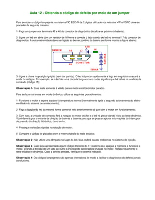 Aula 12 - Obtendo o código de defeito por meio de um jumper
Para se obter o código lampejante no sistema FIC EEC-IV de 2 dígitos utilizado nos veículos VW e FORD deve-se
proceder da seguinte maneira:
1- Faça um jumper nos terminais 48 e 46 do conector de diagnóstico (localiza-se próximo à bateria);
2- Ligue um led em série com um resistor de 1Khoms e conecte o lado catodo do led no terminal 17 do conector de
diagnóstico. A outra extremidade deve ser ligado ao borner positivo da bateria conforme mostra a figura abaixo:
3- Ligue a chave na posição ignição (sem dar partida). O led irá piscar rapidamente e logo em seguida começará a
emitir os códigos. Por exemplo, se o led der uma piscada longa e cinco curtas significa que há falhas na unidade de
comando (código 15);
Observação 1- Esse teste somente é válido para o modo estático (motor parado).
Para se fazer os testes em modo dinâmico, utilize os seguintes procedimentos:
1- Funcione o motor e espere aquecer à temperatura normal (normalmente após o segundo acionamento do eletro-
ventilador do sistema de arrefecimento);
2- Faça a ligação do led da mesma forma como foi feito anteriormente só que com o motor em funcionamento;
3- Com isso, a unidade de comando fará a rotação do motor oscilar e o led irá piscar dando início ao teste dinâmico.
Você deverá girar o volante de direção de batente a batente para que se possa capturar informações do interruptor
de pressão da direção hidráulica, caso tenha;
4- Provoque variações rápidas na rotação do motor;
5- Compare o código de piscadas com a mesma tabela do teste estático.
Observação 2- Não utilize uma lâmpada no lugar do led. Isso poderá causar problemas no sistema de injeção.
Observação 3- Caso seja apresentado algum código diferente do 11 (sistema ok), apague a memória e funcione o
motor, girando a direção de um lado ao outro e provocando acelerações bruscas no motor. Refaça novamente o
teste estático e dinâmico. Caso o defeito persista, verifique o sistema indicado.
Observação 4- Os códigos lampejantes são apenas orientativos de modo a facilitar o diagnóstico do defeito jamais
conclusivos.
 
