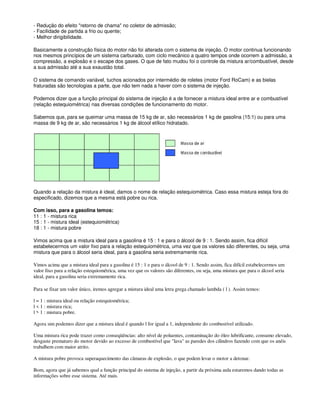 - Redução do efeito "retorno de chama" no coletor de admissão;
- Facilidade de partida a frio ou quente;
- Melhor dirigibilidade.
Basicamente a construção física do motor não foi alterada com o sistema de injeção. O motor continua funcionando
nos mesmos princípios de um sistema carburado, com ciclo mecânico a quatro tempos onde ocorrem a admissão, a
compressão, a explosão e o escape dos gases. O que de fato mudou foi o controle da mistura ar/combustível, desde
a sua admissão até a sua exaustão total.
O sistema de comando variável, tuchos acionados por intermédio de roletes (motor Ford RoCam) e as bielas
fraturadas são tecnologias a parte, que não tem nada a haver com o sistema de injeção.
Podemos dizer que a função principal do sistema de injeção é a de fornecer a mistura ideal entre ar e combustível
(relação estequiométrica) nas diversas condições de funcionamento do motor.
Sabemos que, para se queimar uma massa de 15 kg de ar, são necessários 1 kg de gasolina (15:1) ou para uma
massa de 9 kg de ar, são necessários 1 kg de álcool etílico hidratado.
Quando a relação da mistura é ideal, damos o nome de relação estequiométrica. Caso essa mistura esteja fora do
especificado, dizemos que a mesma está pobre ou rica.
Com isso, para a gasolina temos:
11 : 1 - mistura rica
15 : 1 - mistura ideal (estequiométrica)
18 : 1 - mistura pobre
Vimos acima que a mistura ideal para a gasolina é 15 : 1 e para o álcool de 9 : 1. Sendo assim, fica difícil
estabelecermos um valor fixo para a relação estequiométrica, uma vez que os valores são diferentes, ou seja, uma
mistura que para o álcool seria ideal, para a gasolina seria extremamente rica.
Vimos acima que a mistura ideal para a gasolina é 15 : 1 e para o álcool de 9 : 1. Sendo assim, fica difícil estabelecermos um
valor fixo para a relação estequiométrica, uma vez que os valores são diferentes, ou seja, uma mistura que para o álcool seria
ideal, para a gasolina seria extremamente rica.
Para se fixar um valor único, iremos agregar a mistura ideal uma letra grega chamado lambda ( l ). Assim temos:
l = 1 : mistura ideal ou relação estequiométrica;
l < 1 : mistura rica;
l > 1 : mistura pobre.
Agora sim podemos dizer que a mistura ideal é quando l for igual a 1, independente do combustível utilizado.
Uma mistura rica pode trazer como conseqüências: alto nível de poluentes, contaminação do óleo lubrificante, consumo elevado,
desgaste prematuro do motor devido ao excesso de combustível que "lava" as paredes dos cilindros fazendo com que os anéis
trabalhem com maior atrito.
A mistura pobre provoca superaquecimento das câmaras de explosão, o que podem levar o motor a detonar.
Bom, agora que já sabemos qual a função principal do sistema de injeção, a partir da próxima aula estaremos dando todas as
informações sobre esse sistema. Até mais.
 