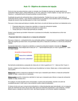 Aula 15 - Objetivo do sistema de injeção
Como já vimos nas aulas anteriores, existe no mercado uma infinidade de sistemas de injeção eletrônica de
combustível. Mesmo assim, embora diferentes um do outro, todos tem o mesmo objetivo, ou seja, fazer com que a
mistura ar + combustível tenha uma queima perfeita, ou próximo disso.
A perfeição da queima do combustível reduz o índice de poluentes. Também faz com que o motor tenha um
rendimento térmico superior, o que influencia diretamente na sua potência. Outro benefício está na considerável
redução de consumo, que nos dias atuais é um fator muito importante.
Para que a mistura seja queimada por completo, deve haver uma série de fatores que devem ser obedecidos como:
? Proporção ideal entre a massa de ar admitido e a massa de combustível injetado;
? Atomização perfeita da massa de combustível na massa de ar;
? Tempo para que a mistura seja queimada por completo.
Existem outros fatores que também influenciam no processo de combustão, mas destacamos os três mais
importantes.
- Proporção ideal entre a massa de ar e a massa de combustível
Para que a mistura ar + combustível tenha uma combustão perfeita, é necessária que a sua quantidade (massa) seja
ideal. Isso significa que deve haver uma quantidade exata entre a massa de ar admitido e o volume de combustível
injetado.
A proporção ideal entre a massa de ar admitido e a massa de combustível injetado é chamado de "Relação
Estequiométrica". Essa relação está na faixa de 14,7 : 1 aproximadamente para um motor à gasolina e 9 : 1 para
um motor à álcool.
Normalmente arredondamos a proporção da mistura de um motor à gasolina em 15 : 1 (deve ser lido 15 para 1).
Quando a relação sai fora dessa faixa, dizemos que há problemas na mistura. Neste caso, a mistura poderá estar
rica ou pobre.
Mistura rica: quando a massa de ar admitido for menor que o necessário para inflamar a massa de combustível
injetado, ou seja, o volume de ar é insuficiente.
Mistura pobre: quando a massa de ar admitido for maior que o necessário para inflamar a massa de combustível
injetado, ou seja, excesso de ar.
Em qualquer uma das situações acima mencionadas, a queima não será perfeita, trazendo uma série de
conseqüências para o motor, para o meio ambiente ou para o bolso do proprietário.
A mistura rica faz com que o consumo de combustível e o índice de poluentes seja mais elevado, com um pequeno
ganho de rendimento do motor (não se deve obter ganho de rendimento prejudicando o meio ambiente). Também
poderá causar a redução da vida útil do motor, das velas de ignição e do conversor catalítico (catalisador).
 
