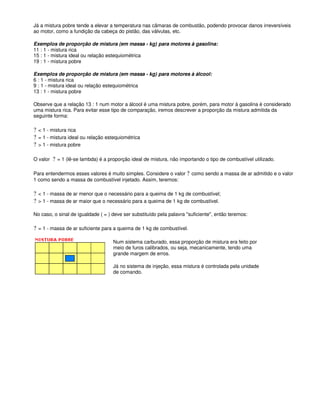 Já a mistura pobre tende a elevar a temperatura nas câmaras de combustão, podendo provocar danos irreversíveis
ao motor, como a fundição da cabeça do pistão, das válvulas, etc.
Exemplos de proporção de mistura (em massa - kg) para motores à gasolina:
11 : 1 - mistura rica
15 : 1 - mistura ideal ou relação estequiométrica
19 : 1 - mistura pobre
Exemplos de proporção de mistura (em massa - kg) para motores à álcool:
6 : 1 - mistura rica
9 : 1 - mistura ideal ou relação estequiométrica
13 : 1 - mistura pobre
Observe que a relação 13 : 1 num motor a álcool é uma mistura pobre, porém, para motor à gasolina é considerado
uma mistura rica. Para evitar esse tipo de comparação, iremos descrever a proporção da mistura admitida da
seguinte forma:
? < 1 - mistura rica
? = 1 - mistura ideal ou relação estequiométrica
? > 1 - mistura pobre
O valor ? = 1 (lê-se lambda) é a proporção ideal de mistura, não importando o tipo de combustível utilizado.
Para entendermos esses valores é muito simples. Considere o valor ? como sendo a massa de ar admitido e o valor
1 como sendo a massa de combustível injetado. Assim, teremos:
? < 1 - massa de ar menor que o necessário para a queima de 1 kg de combustível;
? > 1 - massa de ar maior que o necessário para a queima de 1 kg de combustível.
No caso, o sinal de igualdade ( = ) deve ser substituído pela palavra "suficiente", então teremos:
? = 1 - massa de ar suficiente para a queima de 1 kg de combustível.
Num sistema carburado, essa proporção de mistura era feito por
meio de furos calibrados, ou seja, mecanicamente, tendo uma
grande margem de erros.
Já no sistema de injeção, essa mistura é controlada pela unidade
de comando.
 