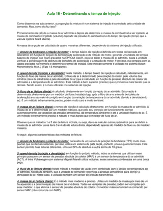 Aula 16 - Determinando o tempo de injeção
Como dissemos na aula anterior, a proporção da mistura é num sistema de injeção é controlado pela unidade de
comando. Mas, como ela faz isso?
Primeiramente ela calcula a massa de ar admitido e depois ela determina a massa de combustível a ser injetado. A
massa de combustível injetado (volume) depende da pressão do combustível e do tempo de injeção (tempo que a
válvula injetora ficará aberta).
A massa de ar pode ser calculada de quatro maneiras diferentes, dependendo do sistema de injeção utilizado:
1- ângulo da borboleta x rotação do motor: o tempo básico de injeção é definida em testes de bancada em
laboratório em função do ângulo da borboleta de aceleração e da rotação do motor, gerando uma tabela de tempos
básicos de injeção que ficam gravados na EPROM. Assim, para se saber a massa de ar admitido, basta a unidade
verificar a porcentagem de abertura da borboleta de aceleração e a rotação do motor. Feito isso, ela compara com os
dados gravados na memória e determina o tempo de injeção. Este método somente é utilizado no sistema Bosch
Monomotronic MA1.7 (Tipo 1.6 monoponto).
2- speed-density (rotação x densidade): neste método, o tempo básico de injeção é calculado, indiretamente, em
função do fluxo da massa de ar admitido. O fluxo de ar é determinado pela rotação do motor, pelo volume dos
cilindros (taxa de cilindrada) e pela densidade do ar (que é calculado em função da pressão absoluta do coletor de
admissão e a temperatura do ar admitido). Este método é bem superior (preciso) que o primeiro e mais barato que os
demais. Sendo assim, é o mais utilizado nos sistemas de injeção.
3- fluxo de ar (leitura direta): é calculado diretamente em função da vazão do ar admitido. Esta vazão é
determinada diretamente por um medidor de fluxo (instalado logo após o filtro de ar e antes da borboleta de
aceleração) e o seu valor é corrigido em função da variação de temperatura do ar admitido (devido a densidade do
ar). É um método extremamente preciso, porém muito caro e muito sensível.
4- massa de ar (leitura direta): o tempo de injeção é calculado diretamente, em função da massa de ar admitido. A
massa de ar é determinada por um medidor mássico, que pelo seu princípio de funcionamento corrige
automaticamente, as variações da pressão atmosférica, da temperatura ambiente e até a umidade relativa do ar. É
um método extremamente preciso e robusto e mais barato que o medidor de fluxo de ar.
Observe que os métodos 1 e 2 são de leitura indireta, ou seja, deve-se calcular outros parâmetros para se definir a
massa de ar admitido. Já os itens 3 e 4 são de leitura direta, dependendo apenas do medidor de fluxo ou do medidor
mássico.
A seguir, algumas características dos métodos de leitura:
1- ângulo da borboleta x rotação do motor: necessita de um sensor de posição de borboleta (TPS) muito mais
preciso que os demais sistemas, por isso, utiliza um sistema de pista dupla, portanto, possui quatro terminais. Este
sensor permite duas leituras diferentes, uma até 24% de abertura e outra acima de 18 graus.
2- speed-density (rotação x densidade): em função do próprio método, todos os sistemas que utilizam esse
princípio possuem um sensor de pressão absoluta do coletor (MAP) e um sensor de temperatura do ar admitido
(ACT). A linha Volkswagen com sistema Magneti Marelli utiliza inclusive, esses sensores combinados em uma única
peça.
3- fluxo de ar (leitura direta): Neste método o medidor de vazão vem combinado com o sensor de temperatura do
ar admitido. Necessita também, que a unidade de comando reconheça a pressão atmosférica para corrigir a
densidade do ar. Neste caso, é utilizado também um sensor de pressão barométrica.
4- massa de ar (leitura direta): É o método mais moderno e preciso. Utiliza um medidor de massa por meio de um
fio aquecido e a determinação da massa de ar é direta. Todas as variações de pressão podem ser corrigidas por
esse medidor, o que elimina o sensor de pressão absoluta do coletor. O medidor mássico também é conhecido por
sensor MAF (não confunda com MAP).
 