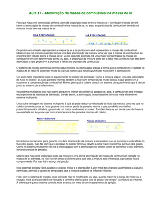 Aula 17 - Atomização da massa de combustível na massa de ar
Para que haja uma combustão perfeita, além da proporção exata entre a mistura ar + combustível ainda deverá
haver a atomização da massa de combustível na massa de ar, ou seja, as partículas de combustível deverão se
misturar muito bem na massa de ar.
Os pontos em amarelo representam a massa de ar e os pontos em azul representam a massa de combustível.
Observe que no primeiro exemplo temos uma boa atomização da mistura, uma vez que a massa de combustível se
encontra bem diluído sobre a massa de ar. Já no segundo exemplo, há uma maior concentração da massa de
combustível em um determinado ponto, ou seja, a proporção da mistura pode ser a ideal mas a mistura não está bem
atomizada, o que poderá vir a provocar a falhas no processo de combustão.
O sistema de injeção eletrônica permite essa melhora na atomização graças à forma que o combustível é injetado na
massa de ar. Isso irá depender muito da válvula injetora que deverá pulverizar muito bem o combustível.
Um outro fator importante está no aquecimento do coletor de admissão. Como a mistura adquiri uma alta velocidade
de fluxo no coletor, as suas paredes internas tendem a ficar com temperaturas muito baixas, o que poderá vir a
ocasionar a condensação da combustível. Motivo pelo qual o coletor possui um sistema de aquecimento que é obtido
junto ao sistema de arrefecimento.
No sistema multiponto isso não ocorre porque no interior do coletor só passará ar, pois, o combustível será injetado
muito próximo às válvulas de admissão. Sendo assim, a atomização do combustível torna-se mais eficiente no
sistema multiponto.
Uma outra vantagem no sistema multiponto é que se pode reduzir a velocidade do fluxo da mistura, uma vez que no
coletor somente passa ar. Isso garante uma menor perda de pressão interna o que possibilita um melhor
preenchimento dos cilindros, garantindo um maior rendimento ao motor. Também leva-se em conta que não haverá
necessidade em se preocupar com a temperatura das paredes internas do coletor.
No sistema monoponto, para garantir uma boa atomização da mistura, é necessário que se aumente a velocidade do
fluxo dos gases. Isso faz com que a pressão do coletor diminua, devido à uma maior resistência ao fluxo dos gases.
Como no sistema multiponto não há a preocupação com a atomização no coletor, pode-se aumentar o seu diâmetro,
evitando perdas de pressão.
Mesmo que haja uma proporção exata da mistura e uma ótima atomização da massa de combustível injetada na
massa de ar admitida, se não houver tempo suficiente para que toda a mistura seja inflamada, o processo ficará
comprometido. Por isso há o avanço da ignição.
Nos sistemas antigos você ajustava o avanço inicial e o distribuidor e, por meio dos avanços automáticos a vácuo e
centrífugo, permitia o ajuste de tempo para que a mistura pudesse se inflamar inflamar.
Hoje, com o sistema de injeção, esse conceito não foi modificado, ou seja, quanto maior for a carga do motor ou a
rotação, mais avançado deve ser lançado a centelha elétrica para que se possa "dar tempo" da mistura se inflamar.
A diferença é que o sistema controla esse avanço por meio de um mapeamento da ignição.
 