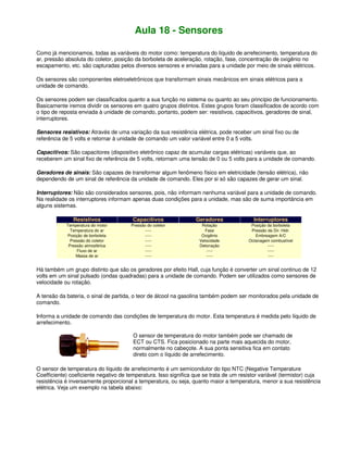 Aula 18 - Sensores
Como já mencionamos, todas as variáveis do motor como: temperatura do líquido de arrefecimento, temperatura do
ar, pressão absoluta do coletor, posição da borboleta de aceleração, rotação, fase, concentração de oxigênio no
escapamento, etc. são capturadas pelos diversos sensores e enviadas para a unidade por meio de sinais elétricos.
Os sensores são componentes eletroeletrônicos que transformam sinais mecânicos em sinais elétricos para a
unidade de comando.
Os sensores podem ser classificados quanto a sua função no sistema ou quanto ao seu princípio de funcionamento.
Basicamente iremos dividir os sensores em quatro grupos distintos. Estes grupos foram classificados de acordo com
o tipo de reposta enviada à unidade de comando, portanto, podem ser: resistivos, capacitivos, geradores de sinal,
interruptores.
Sensores resistivos: Através de uma variação da sua resistência elétrica, pode receber um sinal fixo ou de
referência de 5 volts e retornar à unidade de comando um valor variável entre 0 a 5 volts.
Capacitivos: São capacitores (dispositivo eletrônico capaz de acumular cargas elétricas) variáveis que, ao
receberem um sinal fixo de referência de 5 volts, retornam uma tensão de 0 ou 5 volts para a unidade de comando.
Geradores de sinais: São capazes de transformar algum fenômeno físico em eletricidade (tensão elétrica), não
dependendo de um sinal de referência da unidade de comando. Eles por si só são capazes de gerar um sinal.
Interruptores: Não são considerados sensores, pois, não informam nenhuma variável para a unidade de comando.
Na realidade os interruptores informam apenas duas condições para a unidade, mas são de suma importância em
alguns sistemas.
Resistivos Capacitivos Geradores Interruptores
Temperatura do motor Pressão do coletor Rotação Posição da borboleta
Temperatura do ar ----- Fase Pressão da Dir. Hidr.
Posição de borboleta ----- Oxigênio Embreagem A/C
Pressão do coletor ----- Velocidade Octanagem combustível
Pressão atmosférica ----- Detonação -----
Fluxo de ar ----- ----- -----
Massa de ar ----- ----- ----
Há também um grupo distinto que são os geradores por efeito Hall, cuja função é converter um sinal continuo de 12
volts em um sinal pulsado (ondas quadradas) para a unidade de comando. Podem ser utilizados como sensores de
velocidade ou rotação.
A tensão da bateria, o sinal de partida, o teor de álcool na gasolina também podem ser monitorados pela unidade de
comando.
Informa a unidade de comando das condições de temperatura do motor. Esta temperatura é medida pelo líquido de
arrefecimento.
O sensor de temperatura do motor também pode ser chamado de
ECT ou CTS. Fica posicionado na parte mais aquecida do motor,
normalmente no cabeçote. A sua ponta sensitiva fica em contato
direto com o líquido de arrefecimento.
O sensor de temperatura do líquido de arrefecimento é um semicondutor do tipo NTC (Negative Temperature
Coefficiente) coeficiente negativo de temperatura. Isso significa que se trata de um resistor variável (termistor) cuja
resistência é inversamente proporcional a temperatura, ou seja, quanto maior a temperatura, menor a sua resistência
elétrica. Veja um exemplo na tabela abaixo:
 