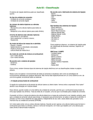 Aula 02 – Classificação
O sistema de injeção eletrônica pode ser classificado
quanto:
Ao tipo de unidade de comando:
- Unidade de comando analógica;
- Unidade de comando digital.
Ao número de eletro-injetores ou válvulas
injetoras:
- Monoponto (uma válvula injetora para todos os
cilindros);
- Multiponto (uma válvula injetora para cada cilindro).
A forma de abertura das válvulas injetoras:
- Intermitente ou simultâneo;
- Semi-seqüencial ou banco a banco;
- Seqüencial.
Ao modo de leitura da massa de ar admitido:
- Ângulo x rotação;
- Speed density ou velocidade e densidade;
- Vazão ou fluxo de ar;
- Leitura direta da massa de ar.
Ao modo de controle da mistura ar/combustível:
- Com malha aberta;
- Com malha fechada.
De acordo com o sistema de ignição:
- Dinâmica;
- Estática.
De acordo com o fabricante do sistema de injeção:
- Bosch;
- Magneti Marelli;
- FIC;
- Delphi;
- Helia;
- Siemens
Das famílias dos sistemas de injeção:
- Bosch Motronic;
- Bosch Le Jetronic;
- Bosch Monomotronic;
- Magneti Marelli IAW;
- Magneti Marelli 1AVB;
- Delphi Multec;
- FIC EEC-IV;
- FIC EEC-V;
- Outros.
Como podemos observar, um sistema de injeção pode
ser classificado de diversas maneiras. Vejamos um
exemplo:
GM Corsa 1.6 MPFI
- Unidade digital;
- Multiponto;
- Banco a banco;
- Speed density;
- Malha fechada;
- Ignição estática mapeada;
- Delphi;
- Multec B22
Como vimos, existem diversos tipos de sistemas de injeção eletrônica com as classificações citadas na página
anterior.
Nosso curso irá explicar o funcionamento de todos os sensores e atuadores, bem como as estratégias de
funcionamento adotadas por qualquer fabricante. Não iremos falar especificamente em um único sistema e sim, de
uma forma global, envolvendo todos os sistemas.
:: A injeção pressurizada de combustível
A injeção do combustível se dá através da válvula injetora ou eletro-injetor. Iremos evitar a expressão "bico injetor"
devido a sua utilização em motores diesel.
Essa válvula, quando recebe um sinal elétrico da unidade de comando, permite que o combustível pressurizado na
linha seja injetado nos cilindros. Trata-se então de um atuador, uma vez que é controlado pela unidade de comando.
A pressão na linha e o tempo de abertura da válvula determina a massa de combustível a ser injetada, portanto, para
que a unidade de comando calcule esse tempo, é necessário que primeiramente, se saiba a massa de ar admitido. A
pressão na linha é fixa e depende de cada sistema. Independente do seu valor, esses dados são gravados numa
memória fixa na unidade de comando (EPROM).
Um motor pode conter uma ou várias válvulas injetoras. Quando se tem apenas uma válvula injetora para fornecer o
combustível para todos os cilindros, damos o nome de monoponto. Um motor que trabalha com uma válvula para
cada cilindro é denominada multiponto.
 