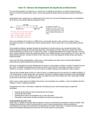 Aula 19 - Sensor de temperatura do líquido de arrefecimento
O circuito de temperatura, formado por um resistor fixo na unidade de comando e um resistor variável (sensor)
formam um divisor de tensão típico. Assim, a soma das quedas de tensão sempre será igual a tensão fornecida (5
volts).
Suponhamos que o resistor fixo na unidade seja de 2,5 kohms. Se o sensor de temperatura possui uma resistência
de 10 kohms, a sua tensão elétrica será igual a 4 volts.
Com uma resistência de 10 kohms ou 10000 ohms, a sua tensão será de 4 volts, conforme o cálculo. Caso a
temperatura se eleve e a resistência do resistor variável (sensor) diminuir para 2,5K, a sua tensão elétrica será de
2,5 volts.
Como podemos observar, qualquer variação de temperatura no sensor provoca uma variação da tensão. Essa
tensão é lida pela unidade de comando para determinar a temperatura do motor. Note que a unidade não mede a
tensão diretamente no sensor e sim no resistor fixo. Assim, a unidade pode determinar a tensão no sensor, uma vez
que a mesma interpreta a soma das quedas de tensão. Se a unidade "perceber" que a tensão em R1 é de 3 volts, ela
sabe perfeitamente que a tensão no sensor é de 2 volts, pois, a soma das quedas de tensão sempre será igual a
tensão fornecida.
Caso você não tenha compreendido o cálculo acima, recomendamos que faça nosso cursos de eletricidade de
automóveis que explica perfeitamente este processo.
Se houver a interrupção do circuito (desligamento do sensor ou interrupção no chicote), a tensão no resistor fixo será
de 0 volts. A unidade irá interpretar que a tensão no sensor é de 5 volts. Por outro lado, se houver um curto no
chicote ou no sensor, a tensão em R1 fica em 5 volts e a unidade interpreta uma tensão de 0 volts no sensor.
Toda vez que a tensão atingir 0 volts ou 5 volts no sensor, a unidade grava em sua memória um código de defeito ( 0
volt- tensão baixa e 5 volts- tensão alta), que pode ser rastreada via código lampejante (quando houver possibilidade)
ou por meio de um scanner. Qualquer outro valor que esteja acima de 0 volt e abaixo de 5 volt é aceito pela unidade
de comando, mesmo que o valor esteja incorreto.
Assim, caso o sensor esteja com defeito (fora de faixa- não coincidindo com a tabela), o motor irá trabalhar de forma
irregular e nenhum código será gravado.
A temperatura do motor é informada à unidade de comando para que a mesma possa traçar as seguintes
estratégias:
? Fase de aquecimento do motor (enriquecimento da mistura);
? Controle da válvula EGR;
? Substituição do sensor de temperatura do ar caso não exista;
? Comandar o acionamento do eletro-ventilador do sistema de arrefecimento.
Funcionamento do motor a frio
Neste caso, a unidade de comando deve enriquecer a mistura ar-combustível aumentando o tempo de injeção. Este
enriquecimento permite o melhor funcionamento do motor na fase de aquecimento, devido as perdas por
condensação de uma parte do combustível nas paredes frias do coletor. Além disso, o mapa de avanço da ignição
deverá ficar alterado (adiantado) para promover uma melhor queima do combustível.
 