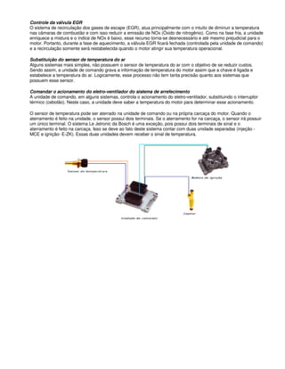 Controle da válvula EGR
O sistema de recirculação dos gases de escape (EGR), atua principalmente com o intuito de diminuir a temperatura
nas câmaras de combustão e com isso reduzir a emissão de NOx (Óxido de nitrogênio). Como na fase fria, a unidade
enriquece a mistura e o índice de NOx é baixo, esse recurso torna-se desnecessário e até mesmo prejudicial para o
motor. Portanto, durante a fase de aquecimento, a válvula EGR ficará fechada (controlada pela unidade de comando)
e a recirculação somente será restabelecida quando o motor atingir sua temperatura operacional.
Substituição do sensor de temperatura do ar
Alguns sistemas mais simples, não possuem o sensor de temperatura do ar com o objetivo de se reduzir custos.
Sendo assim, a unidade de comando grava a informação de temperatura do motor assim que a chave é ligada e
estabelece a temperatura do ar. Logicamente, esse processo não tem tanta precisão quanto aos sistemas que
possuem esse sensor.
Comandar o acionamento do eletro-ventilador do sistema de arrefecimento
A unidade de comando, em alguns sistemas, controla o acionamento do eletro-ventilador, substituindo o interruptor
térmico (cebolão). Neste caso, a unidade deve saber a temperatura do motor para determinar esse acionamento.
O sensor de temperatura pode ser aterrado na unidade de comando ou na própria carcaça do motor. Quando o
aterramento é feito na unidade, o sensor possui dois terminais. Se o aterramento for na carcaça, o sensor irá possuir
um único terminal. O sistema Le Jetronic da Bosch é uma exceção, pois possui dois terminais de sinal e o
aterramento é feito na carcaça. Isso se deve ao fato deste sistema contar com duas unidade separadas (injeção -
MCE e ignição- E-ZK). Essas duas unidades devem receber o sinal de temperatura.
 