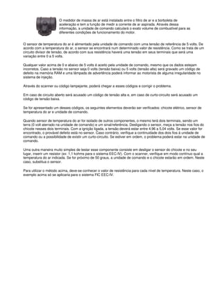 O medidor de massa de ar está instalado entre o filtro de ar e a borboleta de
aceleração e tem a função de medir a corrente de ar aspirada. Através dessa
informação, a unidade de comando calculará o exato volume de combustível para as
diferentes condições de funcionamento do motor.
O sensor de temperatura do ar é alimentado pela unidade de comando com uma tensão de referência de 5 volts. De
acordo com a temperatura do ar, o sensor se encontrará num determinado valor de resistência. Como se trata de um
circuito divisor de tensão, de acordo com sua resistência haverá uma tensão em seus terminais que será uma
variação entre 0 a 5 volts.
Qualquer valor acima de 0 e abaixo de 5 volts é aceito pela unidade de comando, mesmo que os dados estejam
incorretos. Caso a tensão no sensor seja 0 volts (tensão baixa) ou 5 volts (tensão alta) será gravado um código de
defeito na memória RAM e uma lâmpada de advertência poderá informar ao motorista de alguma irregularidade no
sistema de injeção.
Através do scanner ou código lampejante, poderá chegar a esses códigos e corrigir o problema.
Em caso de circuito aberto será acusado um código de tensão alta e, em caso de curto-circuito será acusado um
código de tensão baixa.
Se for apresentado um desses códigos, os seguintes elementos deverão ser verificados: chicote elétrico, sensor de
temperatura do ar e unidade de comando.
Quando sensor de temperatura do ar for isolado de outros componentes, o mesmo terá dois terminais, sendo um
terra (0 volt aterrado na unidade de comando) e um sinal/referência. Desligando o sensor, meça a tensão nos fios do
chicote nesses dois terminais. Com a ignição ligada, a tensão deverá estar entre 4,96 a 5,04 volts. Se esse valor for
encontrado, o provável defeito está no sensor. Caso contrário, verifique a continuidade dos dois fios à unidade de
comando ou a possibilidade de existir um curto-circuito. Se estiver em ordem, o problema poderá estar na unidade de
comando.
Uma outra maneira muito simples de testar esse componente consiste em desligar o sensor do chicote e no seu
lugar, inserir um resistor (ex: 1,1 kohms para o sistema EEC-IV). Com o scanner, verifique em modo contínuo qual a
temperatura do ar indicada. Se for próximo de 50 graus, a unidade de comando e o chicote estarão em ordem. Neste
caso, substitua o sensor.
Para utilizar o método acima, deve-se conhecer o valor de resistência para cada nível de temperatura. Neste caso, o
exemplo acima só se aplicaria para o sistema FIC EEC-IV.
 