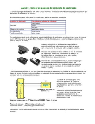 Aula 21 - Sensor de posição da borboleta de aceleração
O sensor de posição de borboleta tem como função informar a unidade de comando sobre a posição angular em que
a borboleta de aceleração se encontra.
A unidade de comando utiliza essa informação para realizar as seguintes estratégias:
Posição da borboleta Estratégia da unidade de comando
marcha lenta
cut-off
Fechada
dash pot
Mudança de posição aceleração rápida
Parcial aberta carga parcial
Totalmente aberta plena carga
A unidade de comando ainda utiliza o sinal angular da borboleta de aceleração para determinar a carga do motor e
assim, definir o avanço da ignição. Este método somente é utilizado quando o sistema não possui o sensor de
pressão absoluta do coletor.
O sensor de posição da borboleta de aceleração é um
potenciômetro linear, cuja resistência se altera de acordo
com o movimento de um cursor sobre uma pista resistiva.
O cursor está ligado a um eixo, solidário ao eixo da borboleta
de aceleração. Assim, com o movimento de abertura da
borboleta, altera-se a posição do curso sobre a trilha,
alterando também a sua resistência.
Diferente dos sensores de temperatura, o sensor de posição
de borboleta (também chamado de TPS) possui três
terminais, sendo um terra, um sinal de referência (5 volts) e
um sinal de retorna à unidade de comando (valor variável
entre 0 a 5 volts).
Como nos demais sensores, o TPS fica ligado em série com um resistor fixo na unidade de comando formando um
divisor de tensão. A diferença é que desta vez, a unidade lê diretamente a tensão no sensor e não no resistor fixo,
como era feito nos sensores de temperatura.
A unidade de comando aplica uma
tensão de referência de 5 volts na
linha do resistor fixo e potenciômetro
(ligação série) o que forma um divisor
de tensão.
A soma das quedas de tensão sempre
será igual a tensão fornecida. Essa
queda depende diretamente do
resistor fixo e o valor da resistência do
potenciômetro linear.
Vejamos um exemplo no TPS do sistema FIC EEC-V com 60 pinos
Totalmente fechada = 0,7 kohms (aproximadamente)
Totalmente aberta = 4,5 kohms (aproximadamente)
Se o resistor fixo na unidade de comando for de 0,5 kohm e a borboleta de aceleração estiver totalmente aberta
teremos:
 