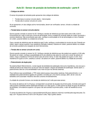 Aula 22 - Sensor de posição da borboleta de aceleração - parte II
:: Códigos de defeito
O sensor de posição de borboleta pode apresentar dois códigos de defeitos:
? Tensão baixa no sensor (circuito aberto - interrompido)
? Tensão alta no sensor (circuito em curto)
Ao se apresentar um dos códigos acima mencionados, devem ser verificados: sensor, chicote e unidade de
comando.
:: Tensão baixa no sensor (circuito aberto)
Ocorre quando a tensão no sensor for 0V. Verifique a tensão de referência que deve estar entre 4,96 a 5,04 V.
Encontrando-se o valor é sinal que a linha de alimentação, terra e unidade de comando estão em ordem (enviando o
sinal de referência). Não encontrando esse valor, verifique a continuidade no fio de alimentação e o terra. Estando
em ordem, possível defeito na unidade de comando.
Caso a tensão de referência seja de referência seja 5 volts, verifique a continuidade do circuito de sinal. Estando em
ordem, teste o sensor quando a sua resistência (fechada e aberta). Estando em ordem, possível defeito na unidade
de comando (problema de recepção de sinal internamente).
:: Tensão alta no sensor (circuito em curto)
Ocorre quando a tensão no sensor for 5V. Verifique a tensão de referência que não poderá ser superior a 5,04 volts.
Se estiver em ordem, verifique a possibilidade do fio de referência não estar em curto com o sinal. Se estiver em
ordem, meça a resistência mínima do sensor (pino de sinal e terra). O valor não poderá ser igual a 0 ohm. Se a
resistência for igual a 0 ohm, substitua o sensor. Se estiver em ordem, possível defeito na unidade de comando.
:: Potenciômetro de dupla pista
No sistema Bosch Monomotronic, o sinal angular da borboleta de aceleração é de suma importância, uma vez que o
método de leitura da massa de ar se faz por meio da rotação x ângulo da borboleta de aceleração. Sendo assim, o
potenciômetro deve ter uma sensibilidade muito maior do que nos demais sistemas.
Para melhorar essa sensibilidade, o TPS neste sistema possui duas pistas resistivas. Este potenciômetro, é, na
realidade dois potenciômetros ligados em paralelo e envoltos por uma mesma carcaça, além, de ter o eixo da
borboleta como acionador mecânico dos dois cursores simultaneamente.
A unidade de comando fornece uma tensão de referência de 5 volts para esse sensor.
No campo de abertura de 0 a 24 graus, correspondem ao período de atuação da primeira pista. A tensão será igual 0
volts quando a borboleta estiver totalmente fechada e um valor igual a 5 volts quanto se atingir 24 graus de abertura
da borboleta. Uma abertura superior a 24 graus não será sentida na primeira pista, o valor da resistência vai ao
infinito.
O campo de abertura de 18 graus a aproximadamente 90 graus (abertura máxima) é sentida pela segunda pista. Ou
seja, com 18 graus teremos 0 volt e com 90 graus 5 volts. Veja o gráfico abaixo
 