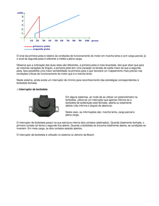 O sinal da primeira pista é relativo às condições de funcionamento do motor em marcha lenta e com carga parcial, já
o sinal da segunda pista é referente a média e plena carga.
Observe que a inclinação das duas retas são diferentes, a primeira pista é mais levantada. Isto quer dizer que para
as mesmas variações de ângulo, a primeira pista tem uma variação na tensão de saída maior do que a segunda
pista. Isso possibilita uma maior sensibilidade na primeira pista o que favorece um mapeamento mais preciso nas
condições críticas de funcionamento do motor que é a marcha lenta.
Neste sistema, ainda existe um interruptor de mínimo para reconhecimento das estratégias correspondentes à
borboleta fechada.
:: Interruptor de borboleta
Em alguns sistemas, ao invés de se utilizar um potenciômetro na
borboleta, utiliza-se um interruptor que apenas informa se a
borboleta de aceleração está fechada, aberta ou totalmente
aberta (não informa o ângulo de abertura).
Neste caso, as informações são: marcha lenta, carga parcial e
plena carga.
O interruptor de borboleta possui na sua estrutura interna dois contatos (platinados). Quando totalmente fechada, o
primeiro contato se fecha o segundo fica aberto. Quando a borboleta se encontra totalmente aberta, as condições se
invertem. Em meia carga, os dois contatos estarão abertos.
O interruptor de borboleta é utilizado no sistema Le Jetronic da Bosch.
 