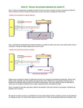 Aula 24 - Sensor de pressão absoluta do coletor II
Com o motor em carga parcial, a pressão no coletor irá subir um pouco. Isso faz com que a membrana se deforme
menos, fazendo com que a tensão de saída seja um pouco maior que a condição de marcha lenta.
Caso a borboleta de aceleração fique totalmente aberta, a pressão do coletor será maior ainda, deformando menos a
membrana. A tensão de saída chegará próximo de 4,6 volts.
Observe que a pressão do coletor é modificada de acordo com a posição da borboleta de aceleração. Quanto mais
aberta, maior a pressão. Isso não significa que seja sempre assim. Podemos ter uma pressão mais baixa com a
borboleta de aceleração aberta caso ela se mantenha nesta posição. Isso ocorre devido ao fator de aspiração do
motor, que, em função da resistência do ar coletor, poderá provocar uma queda de tensão.
Assim, a pressão só será alta, logo após a abertura da borboleta. Caso seja mantido a sua posição, a tendência da
pressão é cair um pouco.
No caso de um teste no sensor, o procedimento é muito simples. Basta monitor a tensão no sensor ( fio de referência
em relação ao terra). Em marcha lenta, deverá ser próximo de 1,5 volts. Na aceleração (abertura da borboleta), esta
 