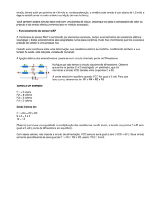 tensão deverá subir pra próximo de 4,6 volts e, na desaceleração, a tendência da tensão é cair abaixo de 1,5 volts e
depois estabilizar-se no valor anterior (condição de marcha lenta).
Você também poderá simular esse sinal com uma bomba de vácuo, desde que se saiba o comparativo do valor da
pressão e da tensão elétrica (veremos isso no módulo avançado).
:: Funcionamento do sensor MAP
A membrana do sensor MAP é constituído por elementos sensíveis, do tipo extensômetros de resistência elétrica (
straingage ). Estes extensômetros são serigrafados numa placa cerâmica muito fina (membrana) que fica exposta à
pressão do coletor e uma pressão fixa.
Quando esta membrana sofre uma deformação, sua resistência elétrica se modifica, modificando também a sua
tensão de saída, esta lida pela unidade de comando.
A ligação elétrica dos extensômetros baseia-se num circuito chamado ponte de Wheatstone.
Na figura ao lado temos o circuito da ponte de Wheatstone. Observe
que entre os pontos C e D está ligado um voltímetro, que irá
monitorar a tensão VCD (tensão entre os pontos C e D).
A ponte estará em equilíbrio quando VCD for igual a 0 volt. Para que
isso ocorra, deveremos ter: R1 x R4 = R2 x R3
Vamos a um exemplo:
R1 = 6 konhs
R2 = 4 kohms
R3 = 3 kohms
R4 = 2 kohms
Então iremos ter:
R1 x R4 = R2 x R3
6 x 2 = 4 x 3
12 = 12
Observe que houve uma igualdade na multiplicação das resistências, sendo assim, a tensão nos pontos C e D será
igual a 0 volt ( ponte de Wheatstone em equilíbrio).
Com esses valores, não importa a tensão de alimentação, VCD sempre será igual a zero ( VCD = 0V ). Essa tensão
somente será diferente de zero quando R1 x R4 ? R2 x R3, assim, VCD ? 0 volt.
 