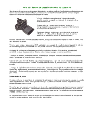 Aula 25 - Sensor de pressão absoluta do coletor III
Quando a membrana do sensor de pressão absoluta sofre uma deformação em função da depressão do coletor, os
valores dessas resistências se modificam, provocando uma tensão diferente de 0 volt. Está tensão é lida pela
unidade de comando e interpretada como pressão do coletor.
Como já mencionamos anteriormente, o sensor de pressão
absoluta pode ser conjugado com o sensor de temperatura do ar
num único invólucro.
Quando utiliza-se o componente combinado, elimina-se a
mangueira de tomada de depressão, pois, o sensor é diretamente
fixado no coletor de admissão.
Neste caso, o sensor possui quatro terminais, sendo um sinal de
referência (+ 5 volts), um terra (0 volt) e dois sinais de retorno,
sendo um da temperatura e outro da pressão do coletor.
O sensor estudado até o momento é o do tipo resistivo, ou seja, de acordo com a depressão criada no coletor, varia-
se a resistência no sensor.
Veremos agora um outro tipo de sensor MAP que trabalho com variação de frequência (sensor capacitivo). Este tipo
de sensor é empregado no sistema FIC EEC-IV utilizado nas linhas Ford e Volkswagen com dois dígitos.
O principio de funcionamento baseia-se no modo funcional de um capacitor. Originalmente, um capacitor é
constituído por duas placas condutoras distantes entre si e separadas por um elemento dielétrico.
A variação da distância, do material dielétrico, ou mesmo das condições físicas a que está submetido o dielétrico,
altera a propriedade de capacitância dos eletrodos.
Fazendo com que o elemento dielétrico seja uma câmara de pressão e que esta câmara esteja ligada ao coletor de
admissão ou à atmosfera, estará variando as propriedades capacitivas do elemento sensor toda vez que se alterar a
pressão.
A variação da capacitância em circuito indutor-capacitor, representa uma variação da frequência de ressonância do
sistema, em outras palavras, a variação de capacitância é transformada num sinal de frequência, gerando uma série
de pulsos (5 e 0 volts), de tal modo que que quanto maior for a pressão maior será a frequência dos pulsos emitidos
pelo sensor.
- Reservatório de vácuo
Devido a problemas de ressonância do ar no coletor de admissão em motores de maior volume, o sensor de pressão
absoluta poderá acusar valores falsos, gerando sinais que a unidade de comando acabaria interpretando como
pressão sempre acima do normal.
Para evitar que isso ocorra, é acrescentado uma câmara de vácuo instalado na mangueira entre o sensor e o coletor
de admissão. Este reservatório é simplesmente um recipiente plástico com capacidade volumétrica muito maior do
que a da mangueira, eliminando assim, falsas leituras, que por acaso ocorra. Esta solução é empregada no sistema
FIC EEC-IV EFI (multiponto).
Na simbologia elétrica, para diferenciar os dois tipos de sensores, costumamos colocar o símbolo de um capacitor
variável no sensor capacitivo. Desta forma, fica fácil diferenciá-los.
 