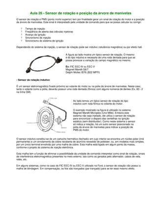 Aula 26 - Sensor de rotação e posição da árvore de manivelas
O sensor de rotação e PMS (ponto morto superior) tem por finalidade gerar um sinal de rotação do motor e a posição
da árvore de manivelas. Este sinal é interpretado pela unidade de comando para que se possa calcular ou corrigir:
? Tempo de injeção
? Freqüência de aberta das válvulas injetoras
? Avanço da ignição
? Sincronismo de injeção
? Sincronismo do sistema de ignição
Dependendo do sistema de injeção, o sensor de rotação pode ser indutivo (relutância magnética) ou por efeito hall.
A figura ao lado mostra um típico sensor de rotação. O mesmo
é do tipo indutivo e necessita de uma roda dentada para que se
possa provocar a variação do campo magnético no mesmo.
Ex: FIC EEC-IV ou EEC-V
Magneti Marelli G6/7
Delphi Multec IEF6 (B22 MPFI)
- Sensor de rotação indutivo
É um sensor eletromagnético fixado próximo ao volante do motor ou na polia da árvore de manivelas. Neste caso,
tanto o volante como a polia, deverão possuir uma roda dentada (fônica) com alguns números de dentes (Ex. 60 - 2
na linha GM).
Ao lado temos um típico sensor de rotação do tipo
indutivo com roda fônica no volante do motor.
O exemplo mostrado na figura é utilizado no sistema
Magneti Marelli Microplex (Uno Mille). Embora este
sistema não seja injetado, ele utiliza o sensor de rotação
para sincronizar o disparo das centelhas na ignição
estática (sem distribuidor). Como neste sistema o sensor
só indica a rotação, há um outro sensor posicionado na
polia da árvore de manivelas para indicar a posição de
PMS do motor.
O sensor indutivo constitui-se de um cartucho hermético (fechado) em cujo interior se encontra um núcleo polar (imã
permanente) e um enrolamento de cobre recoberta de alumínio revestido de poliéster, ou, em modelos mais simples,
por um único terminal envolvido por uma malha de cobre. Esta malha está ligado em algum ponto da massa,
conforme o projeto do sistema de injeção eletrônica.
Esta malha tem a função de eliminar a possibilidade da unidade de comando interpretar como sinal de rotação, sinais
de interferência eletromagnética presentes no meio externo, tais como os gerados pelo alternador, cabos de vela,
relés, etc.
Em alguns sistemas, como no caso do FIC EEC-IV ou EEC-V utilizado na Ford, o sensor de rotação não possui a
malha de blindagem. Em compensação, os fios são trançados (par trançado) para se ter esse mesmo efeito.
 