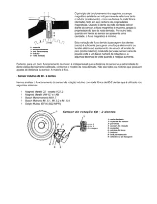 O princípio de funcionamento é o seguinte: o campo
magnético existente no imã permanente relaciona tanto
o indutor (enrolamento), como os dentes da roda fônica
(dentada), feito em aço carbono de propriedades
magnéticas. Quando o dente da roda dentada estiver
diante do sensor, o fluxo magnético é máximo, graças à
propriedade do aço da roda dentada. Por outro lado,
quando em frente ao sensor se apresenta uma
cavidade, o fluxo magnético é mínimo.
Esta variação de fluxo devido à passagem dos dentes
(vazio) é suficiente para gerar uma força eletromotriz ou
tensão elétrica no enrolamento do sensor. A tensão de
pico (ponto máximo) produzida por esse sensor varia de
poucos volts a um baixo número de rotações e, a
algumas dezenas de volts quando a rotação aumenta.
Portanto, para um bom funcionamento do motor, é indispensável que a distância do sensor e a extremidade do
dente esteja devidamente calibrada, conforme o modelo da roda dentada. Não são todos os motores que possuem
ajustes de distância do sensor. A maioria é fixo.
- Sensor indutivo de 60 - 2 dentes
Iremos analisar o funcionamento do sensor de rotação indutivo com roda fônica de 60-2 dentes que é utilizado nos
seguintes sistemas:
? Magneti Marelli G7 - exceto VG7.2
? Magneti Marelli IAW-G7 e 1AB
? Bosch Monomotronic MA1.7
? Bosch Motronic M1.5.1, M1.5.2 e M1.5.4
? Delphi Multec IEFI-6 (B22 MPFI)
 