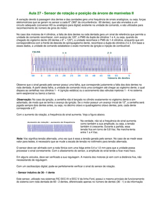 Aula 27 - Sensor de rotação e posição da árvore de manivelas II
A variação devido à passagem dos dentes e das cavidades gera uma frequência de sinais analógicos, ou seja, forças
eletromotrizes que se geram no sensor a cada 6o
(360o
da circunferência : 60 dentes), que são enviados a um
circuito adequado (conversor AD ou analógico para digital) existente na unidade de comando, e são utilizados para
reconhecimento do número de giros do motor.
No caso dos motores de 4 cilindros, a falta de dois dentes na roda dentada gera um sinal de referência que permite a
unidade de comando reconhecer, com avanço de 120o
, o PMS da dupla de cilindros 1 e 4, ou seja, quando da
chegado do vigésimo dente (20 dentes x 6o
= 120o
), a unidade reconhece o PMS do 1-4 cilindros, enquanto que em
correspondência com a frente de descida do qüinquagésimo dente, reconhece a dupla de cilindros 2 e 3. Em base a
esses dados, a unidade de comando estabelece o exato momento da ignição e injeção de combustível.
Observe que o sinal gerado pelo sensor possui uma falha, que corresponde justamente a falta dos dois dentes na
roda dentada. A partir desta falha, a unidade de comando inicia uma contagem até chegar ao vigésimo dente, o qual
dispara as centelhas nos cilindros 1 - 4 (ignição estática) ou o acionamento das válvulas injetoras 1 - 4 no sistema
semi-seqüencial ou banco a banco.
Observação: No caso da ignição, a centelha não é lançado no cilindro exatamente no vigésimo dente e sim
adiantado, de modo que se tenha o avanço da ignição. Se o motor possuir um avanço inicial de 12o
, a centelha será
jogada sempre dois dentes antes, ou seja, no décimo oitavo e quadragésimo oitavo dentes, pois, cada dente
corresponde a 6o
.
Com o aumento da rotação, a frequência do sinal aumenta. Veja a figura abaixo.
Na verdade, não só a frequência do sinal aumenta
como também a sua amplitude, ou seja, a tensão
também é crescente. Durante a partida, essa
tensão fica em torno de 0,8 Vac. Na marcha-lenta
entre 1 a 4 Vac.
Nota: Vac significa tensão alternada, uma vez que é essa a tensão gerado pelo sensor. No caso de se medir esse
valor para testes, é necessário que se mude a escala de tensão no voltímetro para tensão alternada.
O sensor deve ser alinhado com a roda fônica com uma folga entre 0,4 a 1,0 mm para que a unidade possa
processar o sinal corretamente. Com o afastamento do sensor, a amplitude do sinal tende a ficar mais fraco.
Em alguns veículos, deve ser verificado a sua regulagem. A maioria dos motores já vem com a distância fixa, não
necessitando de regulagem.
Com um osciloscópio digital, pode-se perfeitamente verificar o sinal do sensor de rotação.
- Sensor indutivo de 36 - 1 dente
Este sensor, utilizado nos sistemas FIC EEC-IV e EEC-V da linha Ford, possui o mesmo princípio de funcionamento
do sistema com roda dentada de 60 - 2 dentes, diferenciado apenas no número de dentes (36 - 1) e da informação
 